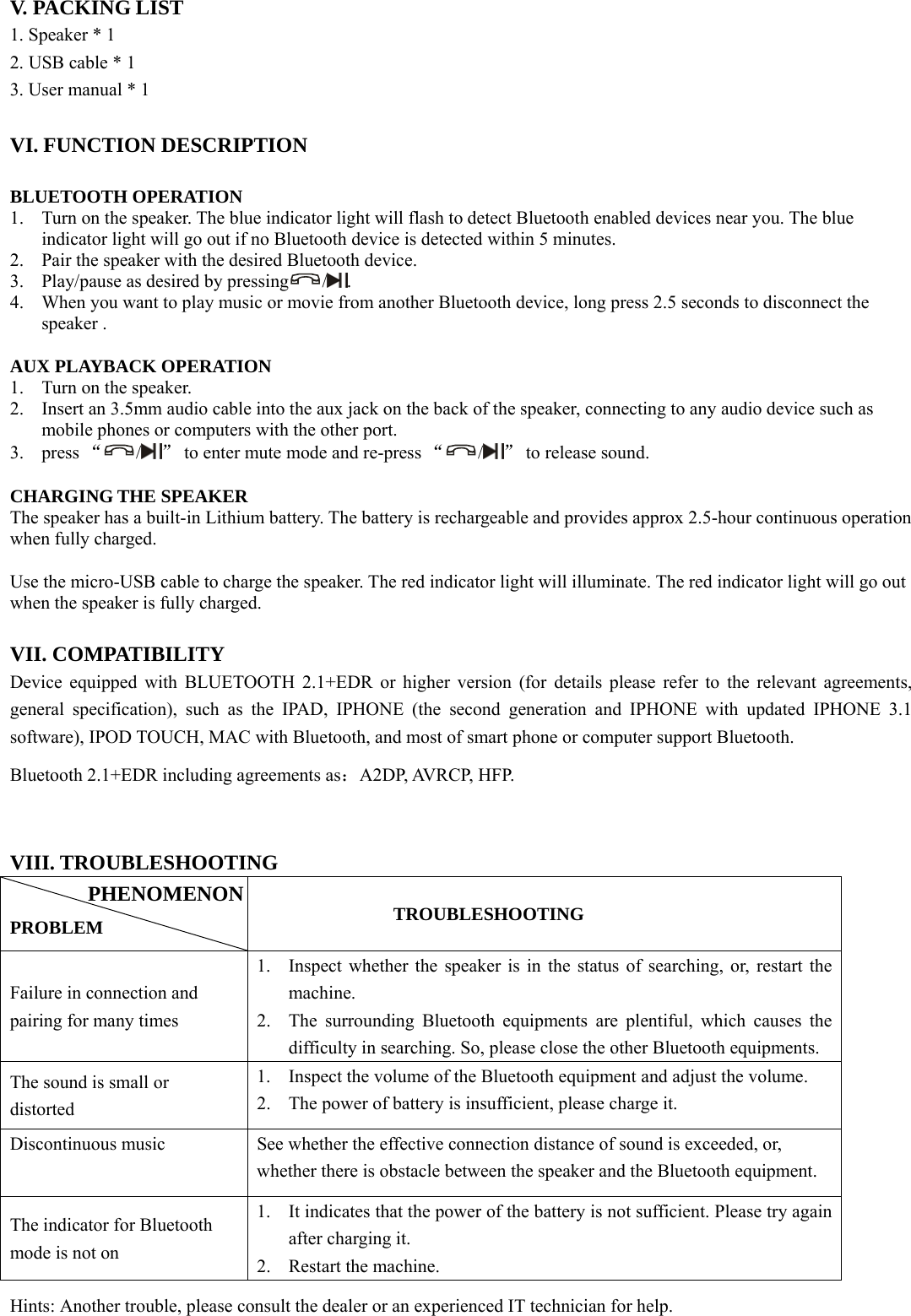  V. PACKING LIST 1. Speaker * 1 2. USB cable * 1 3. User manual * 1  VI. FUNCTION DESCRIPTION  BLUETOOTH OPERATION 1. Turn on the speaker. The blue indicator light will flash to detect Bluetooth enabled devices near you. The blue indicator light will go out if no Bluetooth device is detected within 5 minutes.   2. Pair the speaker with the desired Bluetooth device.   3. Play/pause as desired by pressing /.  4. When you want to play music or movie from another Bluetooth device, long press 2.5 seconds to disconnect the speaker .  AUX PLAYBACK OPERATION 1. Turn on the speaker. 2. Insert an 3.5mm audio cable into the aux jack on the back of the speaker, connecting to any audio device such as mobile phones or computers with the other port. 3. press “/” to enter mute mode and re-press “/” to release sound.    CHARGING THE SPEAKER The speaker has a built-in Lithium battery. The battery is rechargeable and provides approx 2.5-hour continuous operation when fully charged.    Use the micro-USB cable to charge the speaker. The red indicator light will illuminate. The red indicator light will go out when the speaker is fully charged.     VII. COMPATIBILITY Device equipped with BLUETOOTH 2.1+EDR or higher version (for details please refer to the relevant agreements, general specification), such as the IPAD, IPHONE (the second generation and IPHONE with updated IPHONE 3.1 software), IPOD TOUCH, MAC with Bluetooth, and most of smart phone or computer support Bluetooth. Bluetooth 2.1+EDR including agreements as：A2DP, AVRCP, HFP.  VIII. TROUBLESHOOTING  PROBLEM           TROUBLESHOOTING Failure in connection and pairing for many times 1. Inspect whether the speaker is in the status of searching, or, restart the machine. 2. The surrounding Bluetooth equipments are plentiful, which causes the difficulty in searching. So, please close the other Bluetooth equipments. The sound is small or distorted 1. Inspect the volume of the Bluetooth equipment and adjust the volume. 2. The power of battery is insufficient, please charge it. Discontinuous music  See whether the effective connection distance of sound is exceeded, or, whether there is obstacle between the speaker and the Bluetooth equipment. The indicator for Bluetooth mode is not on   1. It indicates that the power of the battery is not sufficient. Please try again after charging it. 2. Restart the machine. Hints: Another trouble, please consult the dealer or an experienced IT technician for help. PHENOMENON