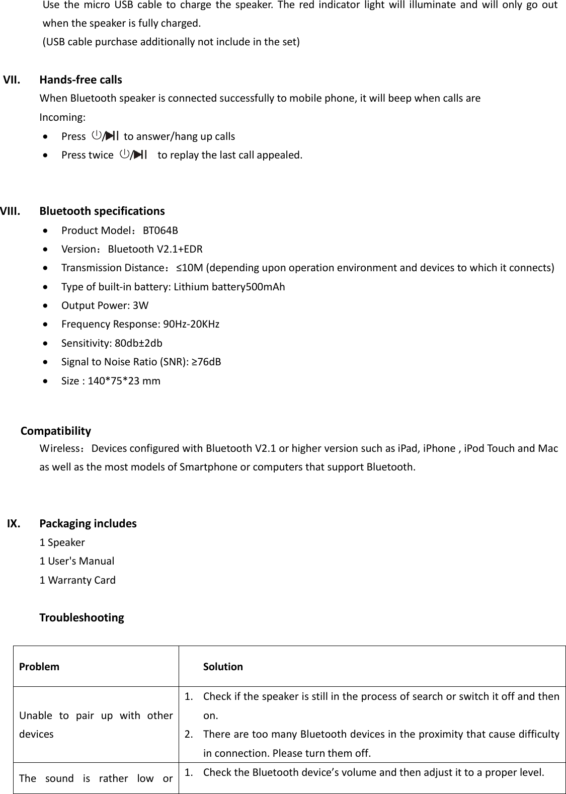 Use  the  micro  USB  cable  to  charge  the  speaker.  The  red  indicator  light  will  illuminate  and  will only  go out when the speaker is fully charged.   (USB cable purchase additionally not include in the set)  VII. Hands-free calls When Bluetooth speaker is connected successfully to mobile phone, it will beep when calls are Incoming:    Press  /   to answer/hang up calls  Press twice  /    to replay the last call appealed.   VIII. Bluetooth specifications  Product Model：BT064B  Version：Bluetooth V2.1+EDR  Transmission Distance：≤10M (depending upon operation environment and devices to which it connects)    Type of built-in battery: Lithium battery500mAh  Output Power: 3W  Frequency Response: 90Hz-20KHz  Sensitivity: 80db±2db  Signal to Noise Ratio (SNR): ≥76dB  Size : 140*75*23 mm   Compatibility Wireless：Devices configured with Bluetooth V2.1 or higher version such as iPad, iPhone , iPod Touch and Mac as well as the most models of Smartphone or computers that support Bluetooth.   IX. Packaging includes   1 Speaker 1 User&apos;s Manual 1 Warranty Card  Troubleshooting  Problem Solution Unable  to  pair  up  with  other devices   1. Check if the speaker is still in the process of search or switch it off and then on.   2. There are too many Bluetooth devices in the proximity that cause difficulty in connection. Please turn them off.   The  sound  is  rather  low  or 1. Check the Bluetooth device’s volume and then adjust it to a proper level.   