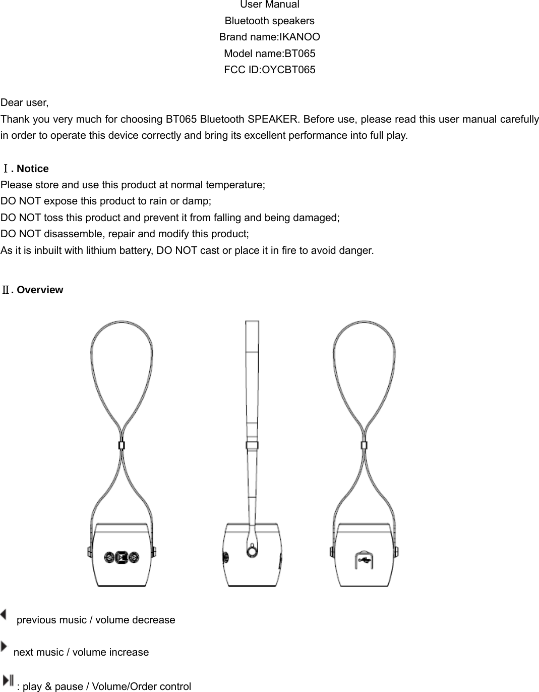  User Manual Bluetooth speakers Brand name:IKANOO Model name:BT065 FCC ID:OYCBT065  Dear user, Thank you very much for choosing BT065 Bluetooth SPEAKER. Before use, please read this user manual carefully in order to operate this device correctly and bring its excellent performance into full play.   Ⅰ. Notice Please store and use this product at normal temperature; DO NOT expose this product to rain or damp; DO NOT toss this product and prevent it from falling and being damaged; DO NOT disassemble, repair and modify this product; As it is inbuilt with lithium battery, DO NOT cast or place it in fire to avoid danger.  Ⅱ. Overview   previous music / volume decrease        next music / volume increase : play &amp; pause / Volume/Order control      