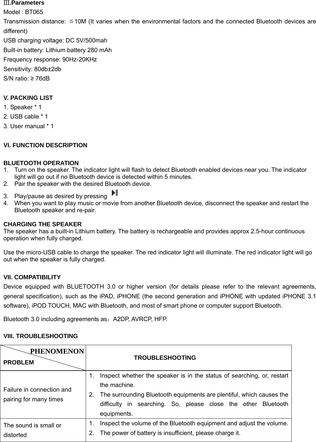  Ⅲ.Parameters Model : BT065 Transmission distance: ≦10M (It varies when the environmental factors and the connected Bluetooth devices are different) USB charging voltage: DC 5V/500mah Built-in battery: Lithium battery 280 mAh Frequency response: 90Hz-20KHz Sensitivity: 80db±2db S/N ratio: ≥ 76dB  V. PACKING LIST 1. Speaker * 1 2. USB cable * 1 3. User manual * 1  VI. FUNCTION DESCRIPTION  BLUETOOTH OPERATION 1.  Turn on the speaker. The indicator light will flash to detect Bluetooth enabled devices near you. The indicator light will go out if no Bluetooth device is detected within 5 minutes.   2.  Pair the speaker with the desired Bluetooth device.   3.  Play/pause as desired by pressing   4.  When you want to play music or movie from another Bluetooth device, disconnect the speaker and restart the Bluetooth speaker and re-pair.  CHARGING THE SPEAKER The speaker has a built-in Lithium battery. The battery is rechargeable and provides approx 2.5-hour continuous operation when fully charged.    Use the micro-USB cable to charge the speaker. The red indicator light will illuminate. The red indicator light will go out when the speaker is fully charged.     VII. COMPATIBILITY Device equipped with BLUETOOTH 3.0 or higher version (for details please refer to the relevant agreements, general specification), such as the iPAD, iPHONE (the second generation and iPHONE with updated iPHONE 3.1 software), iPOD TOUCH, MAC with Bluetooth, and most of smart phone or computer support Bluetooth. Bluetooth 3.0 including agreements as：A2DP, AVRCP, HFP. VIII. TROUBLESHOOTING  PROBLEM           TROUBLESHOOTING Failure in connection and pairing for many times 1.  Inspect whether the speaker is in the status of searching, or, restart the machine. 2.  The surrounding Bluetooth equipments are plentiful, which causes the difficulty in searching. So, please close the other Bluetooth equipments. The sound is small or distorted 1.  Inspect the volume of the Bluetooth equipment and adjust the volume.2.  The power of battery is insufficient, please charge it. PHENOMENON 