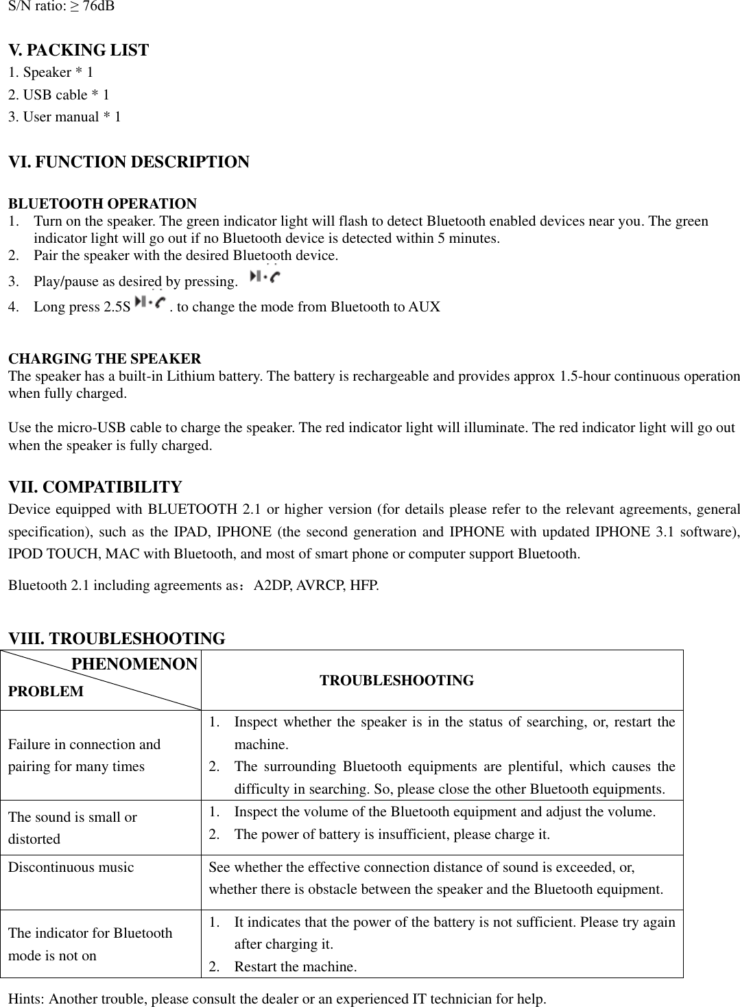  S/N ratio: ≥ 76dB  V. PACKING LIST 1. Speaker * 1 2. USB cable * 1 3. User manual * 1  VI. FUNCTION DESCRIPTION  BLUETOOTH OPERATION 1. Turn on the speaker. The green indicator light will flash to detect Bluetooth enabled devices near you. The green indicator light will go out if no Bluetooth device is detected within 5 minutes.   2. Pair the speaker with the desired Bluetooth device.   3. Play/pause as desired by pressing.     4. Long press 2.5S . to change the mode from Bluetooth to AUX   CHARGING THE SPEAKER The speaker has a built-in Lithium battery. The battery is rechargeable and provides approx 1.5-hour continuous operation when fully charged.    Use the micro-USB cable to charge the speaker. The red indicator light will illuminate. The red indicator light will go out when the speaker is fully charged.     VII. COMPATIBILITY Device equipped with BLUETOOTH 2.1 or higher version (for details please refer to the relevant agreements, general specification), such as the IPAD, IPHONE (the second generation and IPHONE with updated IPHONE 3.1 software), IPOD TOUCH, MAC with Bluetooth, and most of smart phone or computer support Bluetooth. Bluetooth 2.1 including agreements as：A2DP, AVRCP, HFP.  VIII. TROUBLESHOOTING  PROBLEM          TROUBLESHOOTING Failure in connection and pairing for many times 1. Inspect whether the speaker is in the status of searching, or, restart the machine. 2. The  surrounding  Bluetooth  equipments  are  plentiful,  which  causes  the difficulty in searching. So, please close the other Bluetooth equipments. The sound is small or distorted 1. Inspect the volume of the Bluetooth equipment and adjust the volume. 2. The power of battery is insufficient, please charge it. Discontinuous music See whether the effective connection distance of sound is exceeded, or, whether there is obstacle between the speaker and the Bluetooth equipment. The indicator for Bluetooth mode is not on   1. It indicates that the power of the battery is not sufficient. Please try again after charging it. 2. Restart the machine. Hints: Another trouble, please consult the dealer or an experienced IT technician for help.  PHENOMENON 
