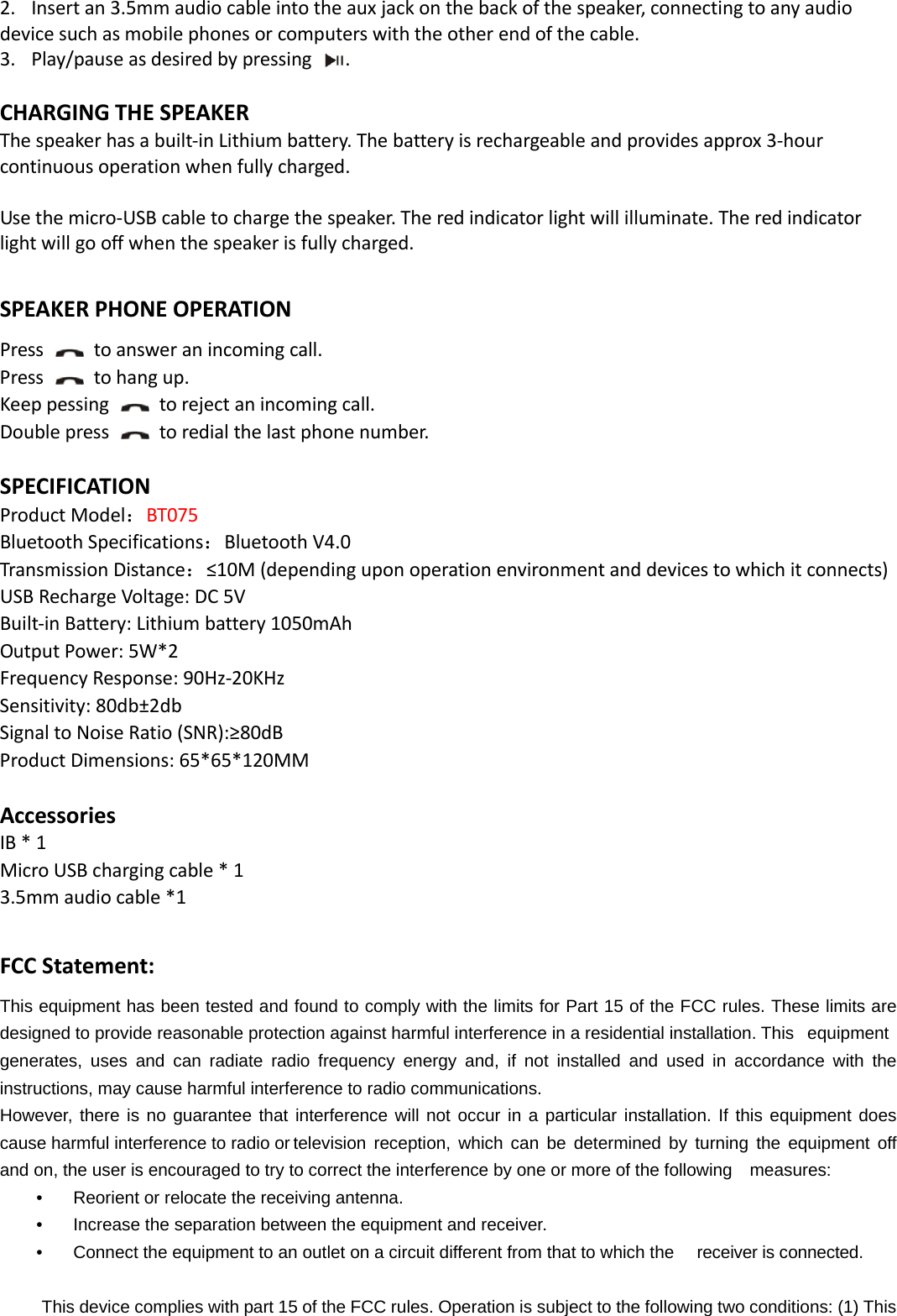  2. Insertan3.5mmaudiocableintotheauxjackonthebackofthespeaker,connectingtoanyaudiodevicesuchasmobilephonesorcomputerswiththeotherendofthecable.3. Play/pauseasdesiredbypressing.CHARGINGTHESPEAKERThespeakerhasabuilt‐inLithiumbattery.Thebatteryisrechargeableandprovidesapprox3‐hourcontinuousoperationwhenfullycharged.Usethemicro‐USBcabletochargethespeaker.Theredindicatorlightwillilluminate.Theredindicatorlightwillgooffwhenthespeakerisfullycharged.SPEAKERPHONEOPERATIONPress  toansweranincomingcall.Press  tohangup.Keeppessingtorejectanincomingcall.Doublepresstoredialthelastphonenumber.SPECIFICATIONProductModel：BT075BluetoothSpecifications：BluetoothV4.0TransmissionDistance：≤10M(dependinguponoperationenvironmentanddevicestowhichitconnects)USBRechargeVoltage:DC5VBuilt‐inBattery:Lithiumbattery1050mAhOutputPower:5W*2FrequencyResponse:90Hz‐20KHzSensitivity:80db±2dbSignaltoNoiseRatio(SNR):≥80dBProductDimensions:65*65*120MM AccessoriesIB*1MicroUSBchargingcable*13.5mmaudiocable*1FCCStatement:This equipment has been tested and found to comply with the limits for Part 15 of the FCC rules. These limits are designed to provide reasonable protection against harmful interference in a residential installation. This  equipment generates, uses and can radiate radio frequency energy and, if not installed and used in accordance with the instructions, may cause harmful interference to radio communications. However, there is no guarantee that interference will not occur in a particular installation. If this equipment does cause harmful interference to radio or television  reception, which can be determined by turning the equipment off and on, the user is encouraged to try to correct the interference by one or more of the following    measures: •    Reorient or relocate the receiving antenna. •    Increase the separation between the equipment and receiver. •    Connect the equipment to an outlet on a circuit different from that to which the  receiver is connected.  This device complies with part 15 of the FCC rules. Operation is subject to the following two conditions: (1) This 