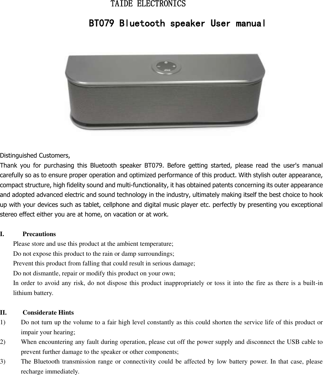                           TAIDE ELECTRONICS                     BT079 Bluetooth speaker User manual  Distinguished Customers,   Thank  you  for  purchasing  this  Bluetooth  speaker  BT079.  Before  getting  started,  please  read  the  user&apos;s  manual carefully so as to ensure proper operation and optimized performance of this product. With stylish outer appearance, compact structure, high fidelity sound and multi-functionality, it has obtained patents concerning its outer appearance and adopted advanced electric and sound technology in the industry, ultimately making itself the best choice to hook up with your devices such as tablet, cellphone and digital music player etc. perfectly by presenting you exceptional stereo effect either you are at home, on vacation or at work.  I. Precautions Please store and use this product at the ambient temperature;     Do not expose this product to the rain or damp surroundings;   Prevent this product from falling that could result in serious damage;   Do not dismantle, repair or modify this product on your own;   In order to avoid any risk, do not dispose this product inappropriately or toss it into the fire as there is a built-in lithium battery.    II. Considerate Hints 1) Do not turn up the volume to a fair high level constantly as this could shorten the service life of this product or impair your hearing;     2) When encountering any fault during operation, please cut off the power supply and disconnect the USB cable to prevent further damage to the speaker or other components;     3) The Bluetooth transmission  range or connectivity could be affected by low battery power. In that case, please recharge immediately.            