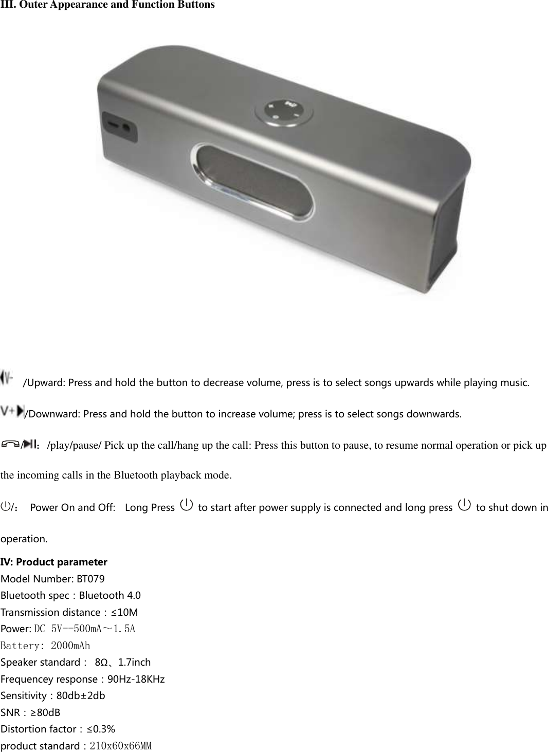  III. Outer Appearance and Function Buttons             /Upward: Press and hold the button to decrease volume, press is to select songs upwards while playing music. /Downward: Press and hold the button to increase volume; press is to select songs downwards. /：/play/pause/ Pick up the call/hang up the call: Press this button to pause, to resume normal operation or pick up the incoming calls in the Bluetooth playback mode.   /：  Power On and Off:    Long Press    to start after power supply is connected and long press    to shut down in operation. IV: Product parameter Model Number: BT079 Bluetooth spec：Bluetooth 4.0 Transmission distance：≤10M   Power: DC 5V--500mA～1.5A Battery: 2000mAh Speaker standard：  8Ω、1.7inch Frequencey response：90Hz-18KHz Sensitivity：80db±2db SNR：≥80dB Distortion factor：≤0.3% product standard：210x60x66MM    