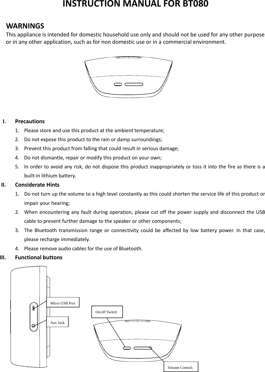  INSTRUCTIONMANUALFORBT080WARNINGSThisapplianceisintendedfordomestichouseholduseonlyandshouldnotbeusedforanyotherpurposeorinanyotherapplication,suchasfornondomesticuseorinacommercialenvironment.   I. Precautions1. Pleasestoreandusethisproductattheambienttemperature;2. Donotexposethisproducttotherainordampsurroundings;3. Preventthisproductfromfallingthatcouldresultinseriousdamage;4. Donotdismantle,repairormodifythisproductonyourown;5. Inordertoavoidanyrisk,donotdisposethisproductinappropriatelyortossitintothefireasthereisabuilt‐inlithiumbattery.II. ConsiderateHints1. Donotturnupthevolumetoahighlevelconstantlyasthiscouldshortentheservicelifeofthisproductorimpairyourhearing;2. Whenencounteringanyfaultduringoperation,pleasecutoffthepowersupplyanddisconnecttheUSBcabletopreventfurtherdamagetothespeakerorothercomponents;3. TheBluetoothtransmissionrangeorconnectivitycouldbeaffectedbylowbatterypower.Inthatcase,pleaserechargeimmediately.4. PleaseremoveaudiocablesfortheuseofBluetooth.III. Functionalbuttons Micro USB PortOn/off Switch Aux Jack Volume Control;