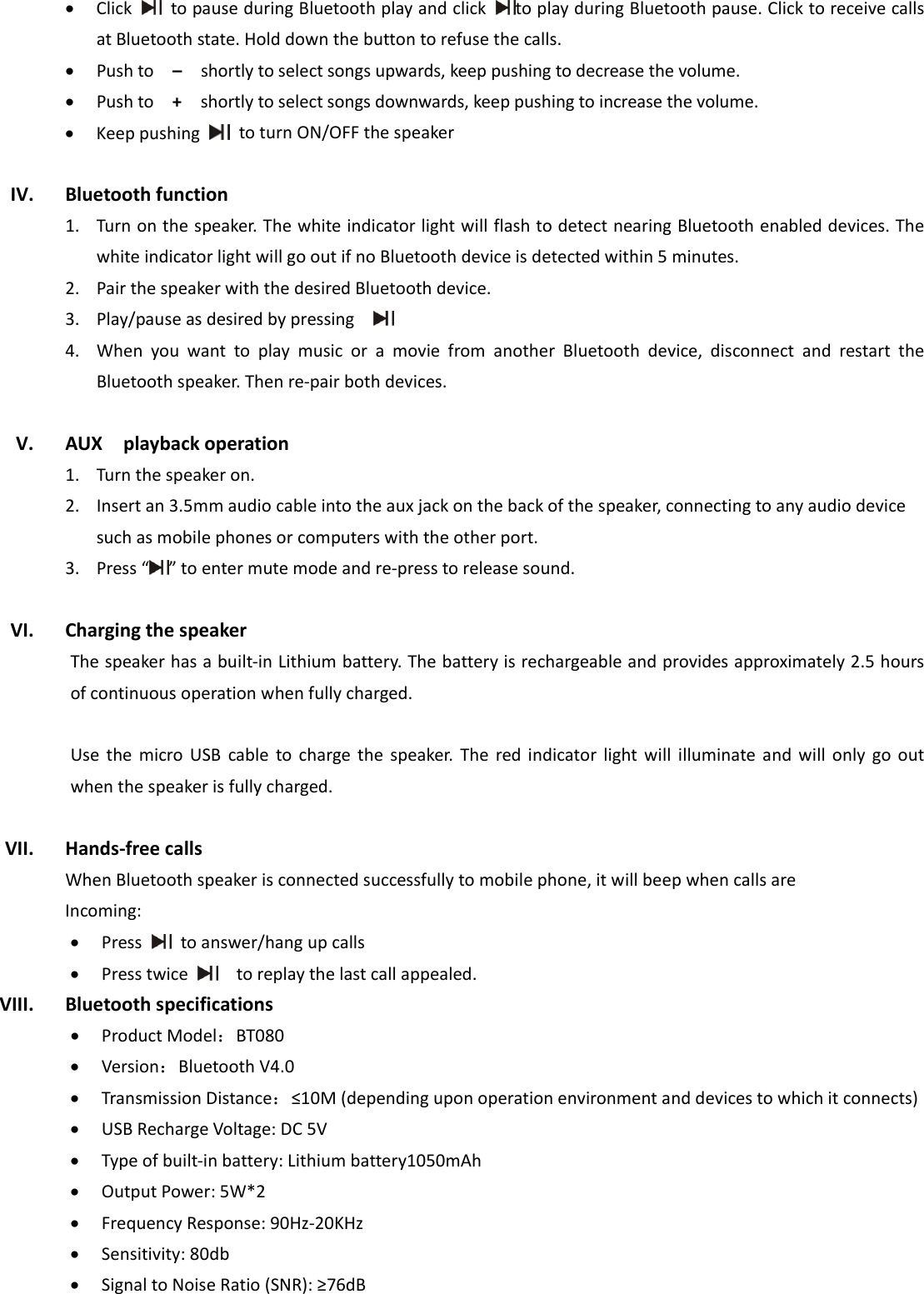  • Click  topauseduringBluetoothplayandclicktoplayduringBluetoothpause.ClicktoreceivecallsatBluetoothstate.Holddownthebuttontorefusethecalls.• Pushto–shortlytoselectsongsupwards,keeppushingtodecreasethevolume.• Pushto+shortlytoselectsongsdownwards,keeppushingtoincreasethevolume.• KeeppushingtoturnON/OFFthespeakerIV. Bluetoothfunction1. Turnonthespeaker.ThewhiteindicatorlightwillflashtodetectnearingBluetoothenableddevices.ThewhiteindicatorlightwillgooutifnoBluetoothdeviceisdetectedwithin5minutes.2. PairthespeakerwiththedesiredBluetoothdevice.3. Play/pauseasdesiredbypressing 4. WhenyouwanttoplaymusicoramoviefromanotherBluetoothdevice,disconnectandrestarttheBluetoothspeaker.Thenre‐pairbothdevices.V. AUXplaybackoperation1. Turnthespeakeron.2. Insertan3.5mmaudiocableintotheauxjackonthebackofthespeaker,connectingtoanyaudiodevicesuchasmobilephonesorcomputerswiththeotherport.3. Press“ ”toentermutemodeandre‐presstoreleasesound.VI. ChargingthespeakerThespeakerhasabuilt‐inLithiumbattery.Thebatteryisrechargeableandprovidesapproximately2.5hoursofcontinuousoperationwhenfullycharged.UsethemicroUSBcabletochargethespeaker.Theredindicatorlightwillilluminateandwillonlygooutwhenthespeakerisfullycharged.VII. Hands‐freecallsWhenBluetoothspeakerisconnectedsuccessfullytomobilephone,itwillbeepwhencallsareIncoming:• Press  toanswer/hangupcalls• Presstwice  toreplaythelastcallappealed.VIII. Bluetoothspecifications• ProductModel：BT080• Version：BluetoothV4.0• TransmissionDistance：≤10M(dependinguponoperationenvironmentanddevicestowhichitconnects)• USBRechargeVoltage:DC5V• Typeofbuilt‐inbattery:Lithiumbattery1050mAh• OutputPower:5W*2• FrequencyResponse:90Hz‐20KHz• Sensitivity:80db• SignaltoNoiseRatio(SNR):≥76dB