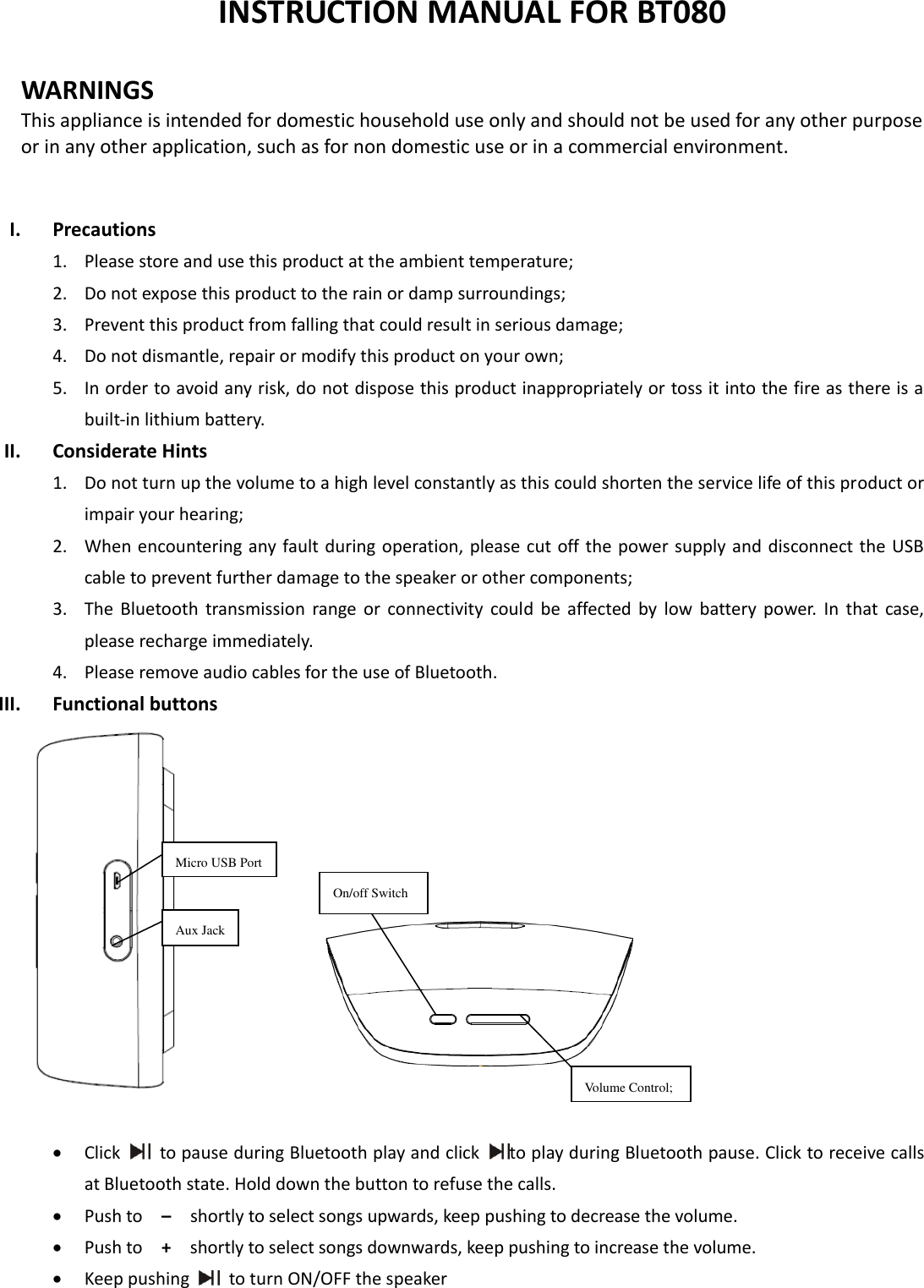  INSTRUCTION MANUAL FOR BT080  WARNINGS This appliance is intended for domestic household use only and should not be used for any other purpose or in any other application, such as for non domestic use or in a commercial environment.     I. Precautions 1. Please store and use this product at the ambient temperature;     2. Do not expose this product to the rain or damp surroundings;   3. Prevent this product from falling that could result in serious damage;   4. Do not dismantle, repair or modify this product on your own;   5. In order to avoid any risk, do not dispose this product inappropriately or toss it into the fire as there is a built-in lithium battery.   II. Considerate Hints 1. Do not turn up the volume to a high level constantly as this could shorten the service life of this product or impair your hearing;     2. When encountering any fault during operation, please cut off the  power supply and disconnect the  USB cable to prevent further damage to the speaker or other components;     3. The  Bluetooth  transmission  range  or  connectivity  could  be  affected  by  low  battery  power.  In  that  case, please recharge immediately.   4. Please remove audio cables for the use of Bluetooth. III. Functional buttons      Click    to pause during Bluetooth play and click  to play during Bluetooth pause. Click to receive calls at Bluetooth state. Hold down the button to refuse the calls.  Push to  –   shortly to select songs upwards, keep pushing to decrease the volume.  Push to    +  shortly to select songs downwards, keep pushing to increase the volume.  Keep pushing    to turn ON/OFF the speaker  Micro USB Port On/off Switch Aux Jack Volume Control; 