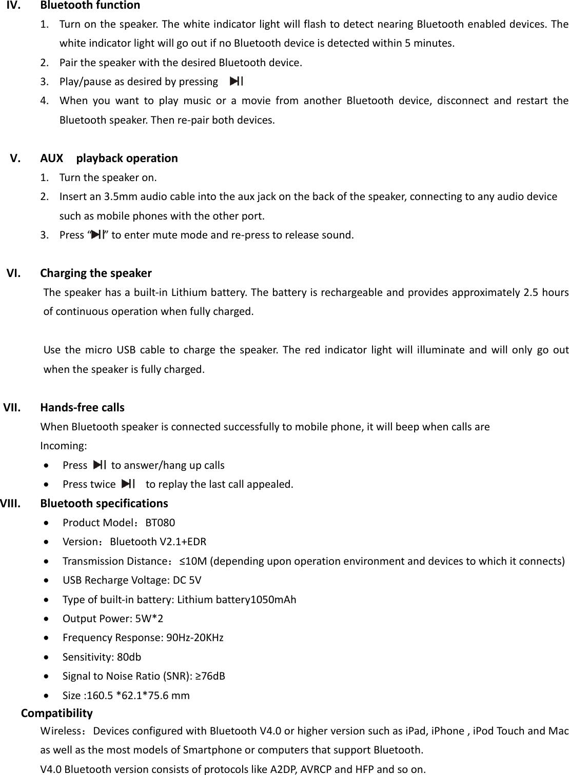  IV. Bluetooth function 1. Turn on the speaker. The white indicator light will flash to detect nearing Bluetooth enabled devices. The white indicator light will go out if no Bluetooth device is detected within 5 minutes.   2. Pair the speaker with the desired Bluetooth device.   3. Play/pause as desired by pressing     4. When  you  want  to  play  music  or  a  movie  from  another  Bluetooth  device,  disconnect  and  restart  the Bluetooth speaker. Then re-pair both devices.  V. AUX    playback operation 1. Turn the speaker on. 2. Insert an 3.5mm audio cable into the aux jack on the back of the speaker, connecting to any audio device such as mobile phones with the other port. 3. Press “ ” to enter mute mode and re-press to release sound.    VI. Charging the speaker The speaker has a built-in Lithium battery. The battery is rechargeable and provides approximately 2.5 hours of continuous operation when fully charged.    Use  the  micro  USB  cable  to  charge  the  speaker.  The  red  indicator  light  will  illuminate  and  will  only go  out when the speaker is fully charged.    VII. Hands-free calls When Bluetooth speaker is connected successfully to mobile phone, it will beep when calls are Incoming:    Press    to answer/hang up calls  Press twice     to replay the last call appealed. VIII. Bluetooth specifications  Product Model：BT080  Version：Bluetooth V2.1+EDR  Transmission Distance：≤10M (depending upon operation environment and devices to which it connects)    USB Recharge Voltage: DC 5V  Type of built-in battery: Lithium battery1050mAh  Output Power: 5W*2  Frequency Response: 90Hz-20KHz  Sensitivity: 80db  Signal to Noise Ratio (SNR): ≥76dB  Size :160.5 *62.1*75.6 mm Compatibility Wireless：Devices configured with Bluetooth V4.0 or higher version such as iPad, iPhone , iPod Touch and Mac as well as the most models of Smartphone or computers that support Bluetooth. V4.0 Bluetooth version consists of protocols like A2DP, AVRCP and HFP and so on.    