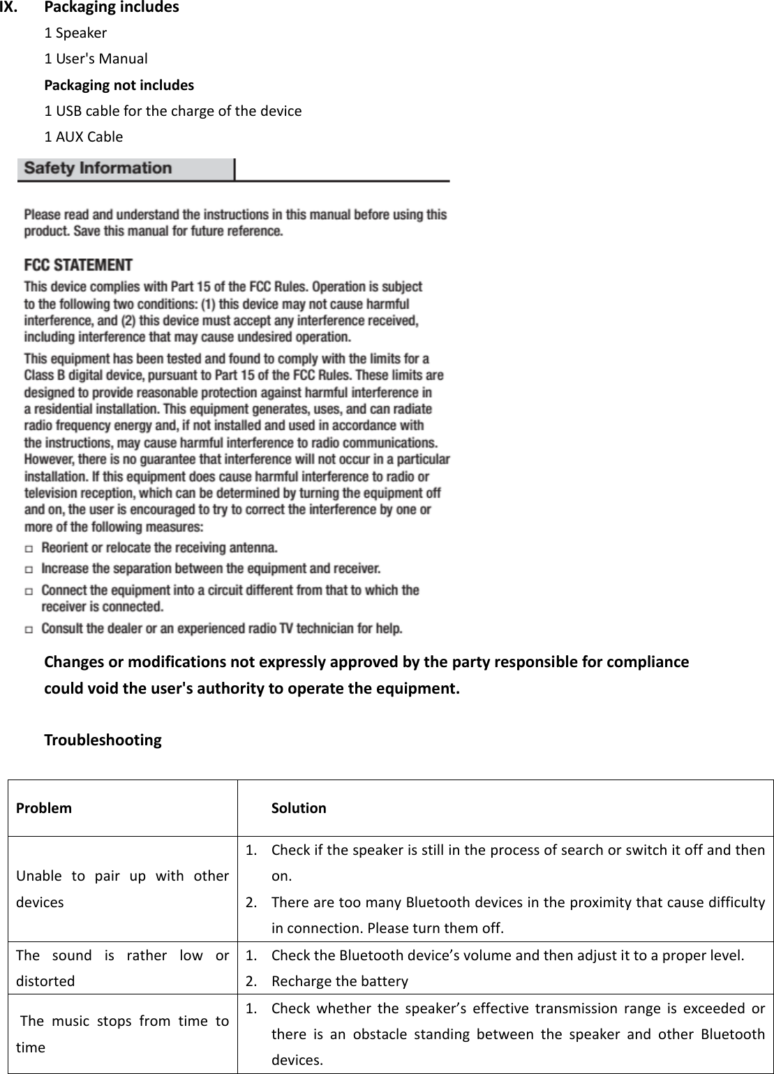  IX. Packaging includes   1 Speaker 1 User&apos;s Manual Packaging not includes 1 USB cable for the charge of the device 1 AUX Cable  Changes or modifications not expressly approved by the party responsible for compliance could void the user&apos;s authority to operate the equipment.  Troubleshooting  Problem Solution Unable  to  pair  up  with  other devices   1. Check if the speaker is still in the process of search or switch it off and then on.   2. There are too many Bluetooth devices in the proximity that cause difficulty in connection. Please turn them off.   The  sound  is  rather  low  or distorted   1. Check the Bluetooth device’s volume and then adjust it to a proper level.   2. Recharge the battery   The  music  stops  from  time  to time 1. Check  whether  the  speaker’s  effective  transmission  range  is  exceeded  or there  is  an  obstacle  standing  between  the  speaker  and  other  Bluetooth devices.   