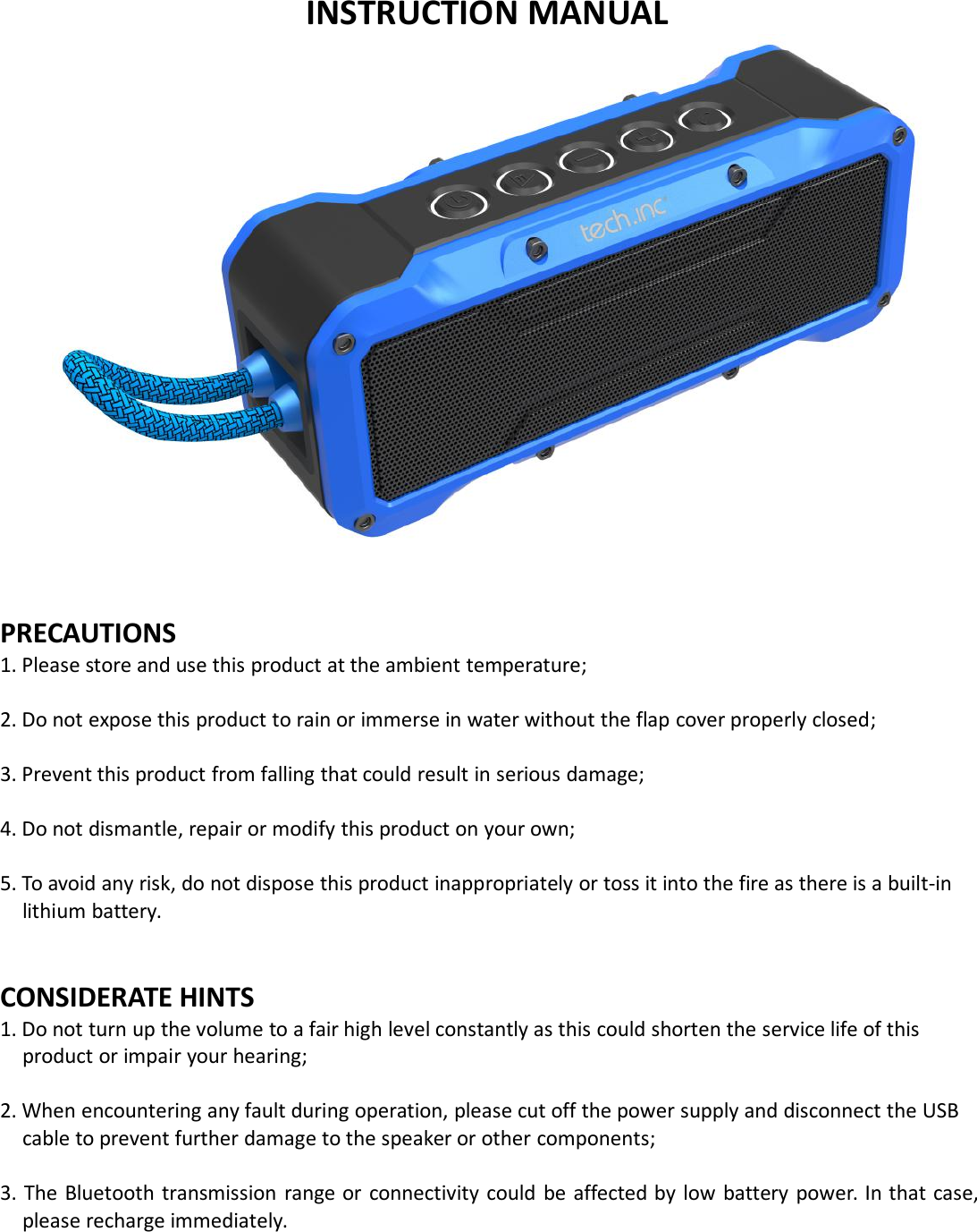 INSTRUCTION MANUALPRECAUTIONS1. Please store and use this product at the ambient temperature;2. Do not expose this product to rain or immerse in water without the flap cover properly closed;3. Prevent this product from falling that could result in serious damage;4. Do not dismantle, repair or modify this product on your own;5. To avoid any risk, do not dispose this product inappropriately or toss it into the fire as there is a built-inlithium battery.CONSIDERATE HINTS1. Do not turn up the volume to a fair high level constantly as this could shorten the service life of thisproduct or impair your hearing;2. When encountering any fault during operation, please cut off the power supply and disconnect the USBcable to prevent further damage to the speaker or other components;3. The Bluetooth transmission range or connectivity could be affected by low battery power. In that case,please recharge immediately.