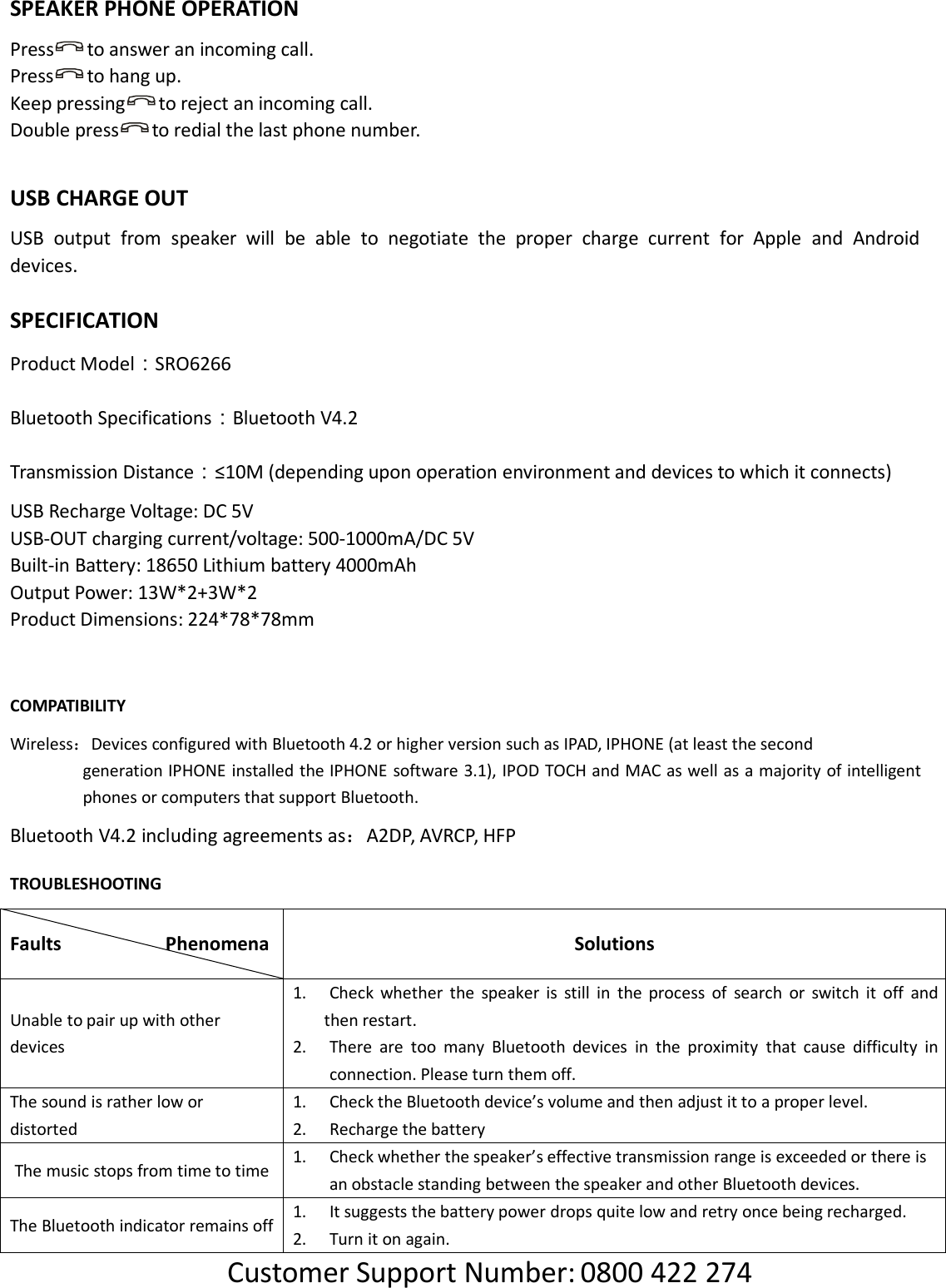 SPEAKER PHONE OPERATIONPress to answer an incoming call.Press to hang up.Keep pressing to reject an incoming call.Double press to redial the last phone number.USB CHARGE OUTUSB output from speaker will be able to negotiate the proper charge current for Apple and Androiddevices.SPECIFICATIONProduct Model：SRO6266Bluetooth Specifications：Bluetooth V4.2Transmission Distance：≤10M (depending upon operation environment and devices to which it connects)USB Recharge Voltage: DC 5VUSB-OUT charging current/voltage: 500-1000mA/DC 5VBuilt-in Battery: 18650 Lithium battery 4000mAhOutput Power: 13W*2+3W*2Product Dimensions: 224*78*78mmCOMPATIBILITYWireless：Devices configured with Bluetooth 4.2 or higher version such as IPAD, IPHONE (at least the secondgeneration IPHONE installed the IPHONE software 3.1), IPOD TOCH and MAC as well as a majority of intelligentphones or computers that support Bluetooth.Bluetooth V4.2 including agreements as：A2DP, AVRCP, HFPTROUBLESHOOTINGFaults PhenomenaSolutionsUnable to pair up with otherdevices1. Check whether the speaker is still in the process of search or switch it off andthen restart.2. There are too many Bluetooth devices in the proximity that cause difficulty inconnection. Please turn them off.The sound is rather low ordistorted1. Check the Bluetooth device’s volume and then adjust it to a proper level.2. Recharge the batteryThe music stops from time to time1. Check whether the speaker’s effective transmission range is exceeded or there isan obstacle standing between the speaker and other Bluetooth devices.The Bluetooth indicator remains off1. It suggests the battery power drops quite low and retry once being recharged.2. Turn it on again.Customer Support Number: 0800 422 274