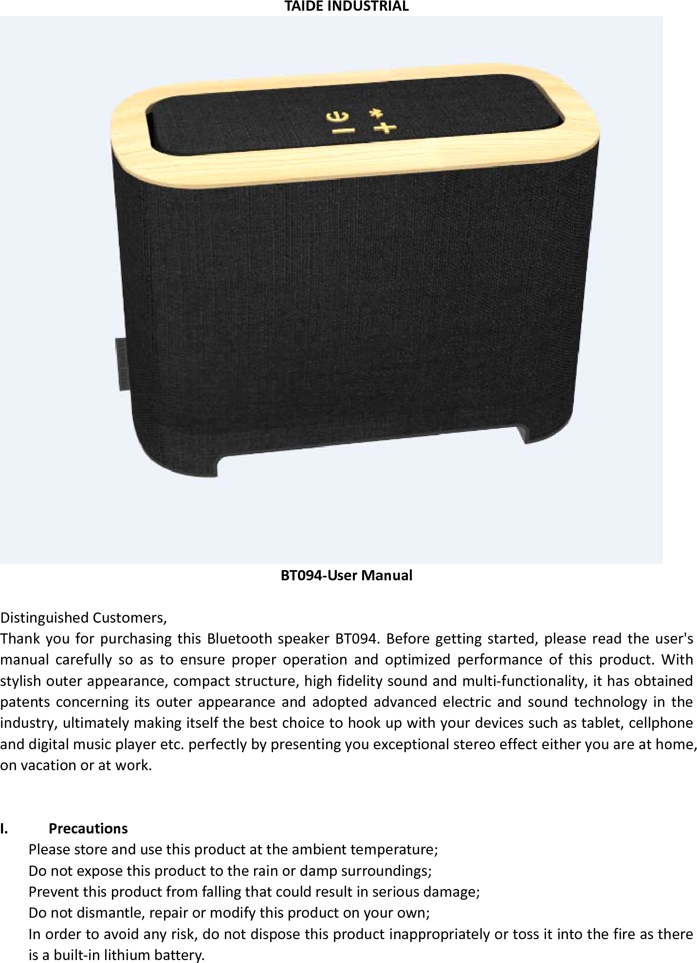  TAIDE INDUSTRIAL  BT094-User Manual  Distinguished Customers,   Thank you for purchasing this Bluetooth speaker BT094. Before getting started, please read the user&apos;s manual carefully so as to ensure proper operation and optimized performance of this product. With stylish outer appearance, compact structure, high fidelity sound and multi-functionality, it has obtained patents concerning its outer appearance and adopted advanced electric and sound technology in the industry, ultimately making itself the best choice to hook up with your devices such as tablet, cellphone and digital music player etc. perfectly by presenting you exceptional stereo effect either you are at home, on vacation or at work.    I. Precautions Please store and use this product at the ambient temperature;     Do not expose this product to the rain or damp surroundings;   Prevent this product from falling that could result in serious damage;   Do not dismantle, repair or modify this product on your own;   In order to avoid any risk, do not dispose this product inappropriately or toss it into the fire as there is a built-in lithium battery.      