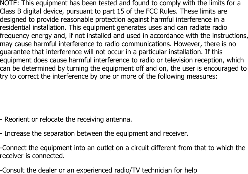 NOTE: This equipment has been tested and found to comply with the limits for a Class B digital device, pursuant to part 15 of the FCC Rules. These limits are designed to provide reasonable protection against harmful interference in a residential installation. This equipment generates uses and can radiate radio frequency energy and, if not installed and used in accordance with the instructions, may cause harmful interference to radio communications. However, there is no guarantee that interference will not occur in a particular installation. If this equipment does cause harmful interference to radio or television reception, which can be determined by turning the equipment off and on, the user is encouraged to try to correct the interference by one or more of the following measures:   - Reorient or relocate the receiving antenna. - Increase the separation between the equipment and receiver. -Connect the equipment into an outlet on a circuit different from that to which the receiver is connected. -Consult the dealer or an experienced radio/TV technician for help   