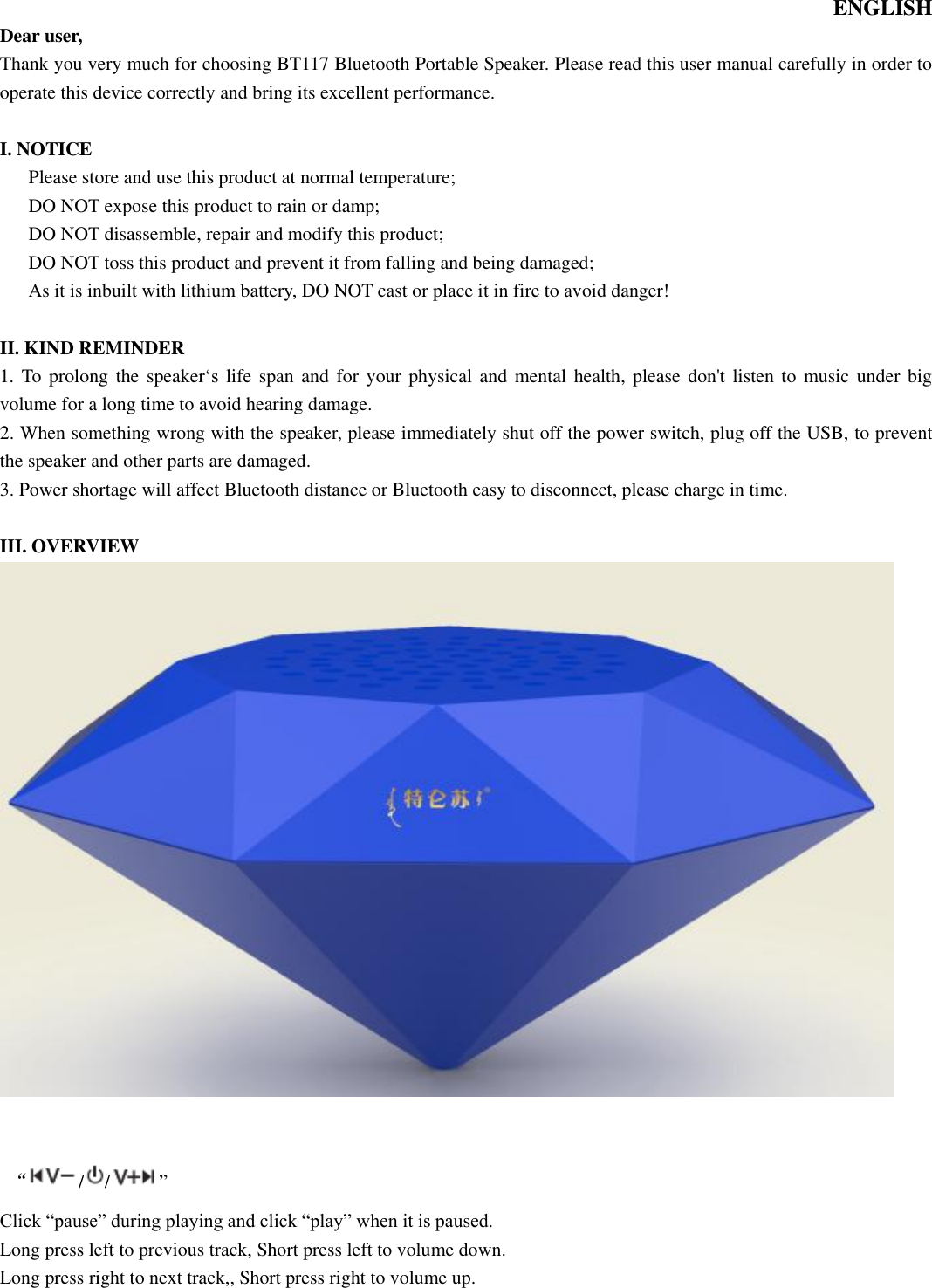   ENGLISH Dear user, Thank you very much for choosing BT117 Bluetooth Portable Speaker. Please read this user manual carefully in order to operate this device correctly and bring its excellent performance.    I. NOTICE       Please store and use this product at normal temperature;       DO NOT expose this product to rain or damp; DO NOT disassemble, repair and modify this product;       DO NOT toss this product and prevent it from falling and being damaged; As it is inbuilt with lithium battery, DO NOT cast or place it in fire to avoid danger!  II. KIND REMINDER 1. To prolong the speaker‘s  life span and for your physical and mental health, please don&apos;t listen to music under  big volume for a long time to avoid hearing damage. 2. When something wrong with the speaker, please immediately shut off the power switch, plug off the USB, to prevent the speaker and other parts are damaged. 3. Power shortage will affect Bluetooth distance or Bluetooth easy to disconnect, please charge in time.  III. OVERVIEW    “/ / ” Click “pause” during playing and click “play” when it is paused.   Long press left to previous track, Short press left to volume down. Long press right to next track,, Short press right to volume up.     