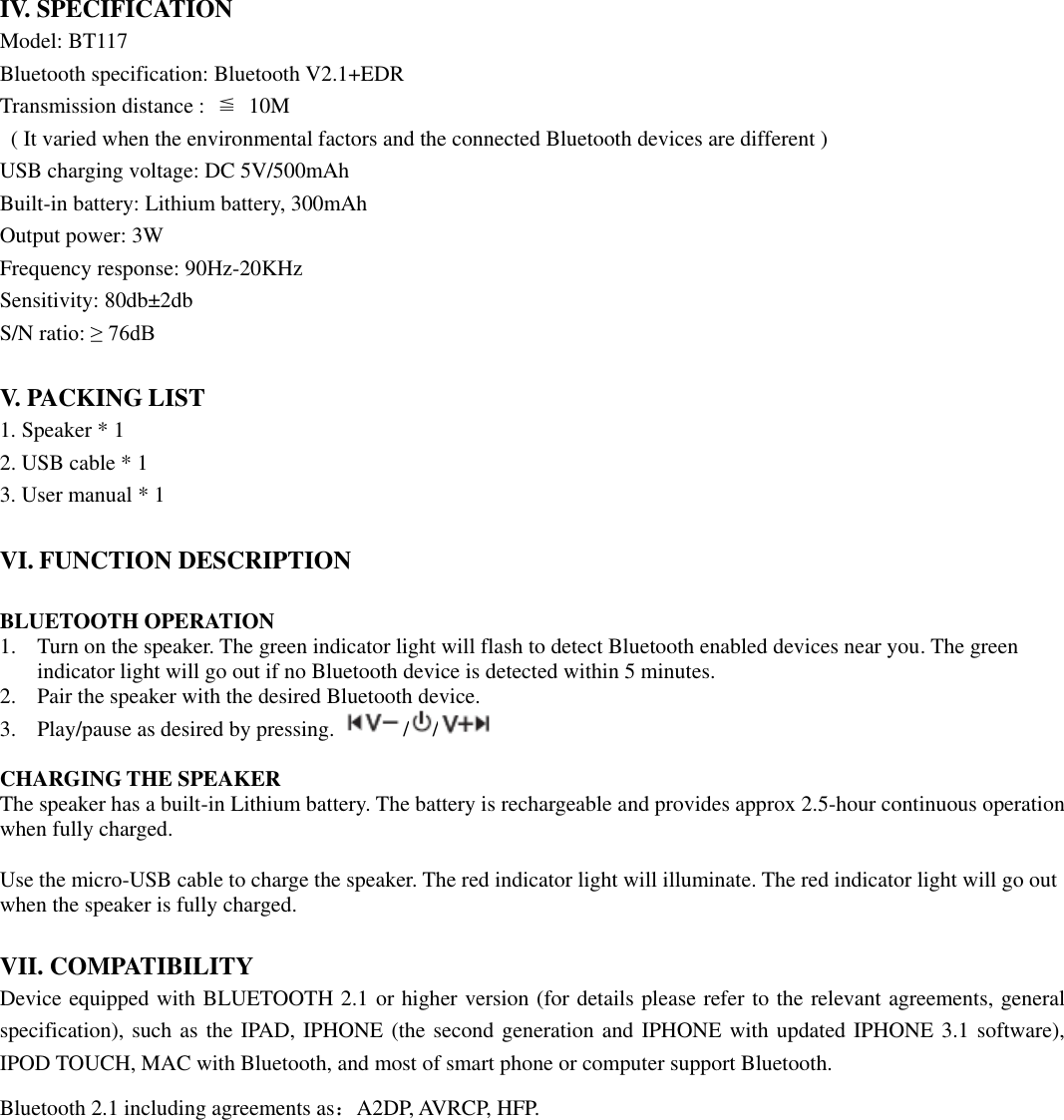  IV. SPECIFICATION Model: BT117 Bluetooth specification: Bluetooth V2.1+EDR Transmission distance :  ≦ 10M   ( It varied when the environmental factors and the connected Bluetooth devices are different ) USB charging voltage: DC 5V/500mAh Built-in battery: Lithium battery, 300mAh Output power: 3W Frequency response: 90Hz-20KHz Sensitivity: 80db±2db S/N ratio: ≥ 76dB  V. PACKING LIST 1. Speaker * 1 2. USB cable * 1 3. User manual * 1  VI. FUNCTION DESCRIPTION  BLUETOOTH OPERATION 1. Turn on the speaker. The green indicator light will flash to detect Bluetooth enabled devices near you. The green indicator light will go out if no Bluetooth device is detected within 5 minutes.   2. Pair the speaker with the desired Bluetooth device.   3. Play/pause as desired by pressing.  / /     CHARGING THE SPEAKER The speaker has a built-in Lithium battery. The battery is rechargeable and provides approx 2.5-hour continuous operation when fully charged.    Use the micro-USB cable to charge the speaker. The red indicator light will illuminate. The red indicator light will go out when the speaker is fully charged.     VII. COMPATIBILITY Device equipped with BLUETOOTH 2.1 or higher version (for details please refer to the relevant agreements, general specification), such as the IPAD, IPHONE (the second generation and IPHONE with updated IPHONE 3.1 software), IPOD TOUCH, MAC with Bluetooth, and most of smart phone or computer support Bluetooth. Bluetooth 2.1 including agreements as：A2DP, AVRCP, HFP.              