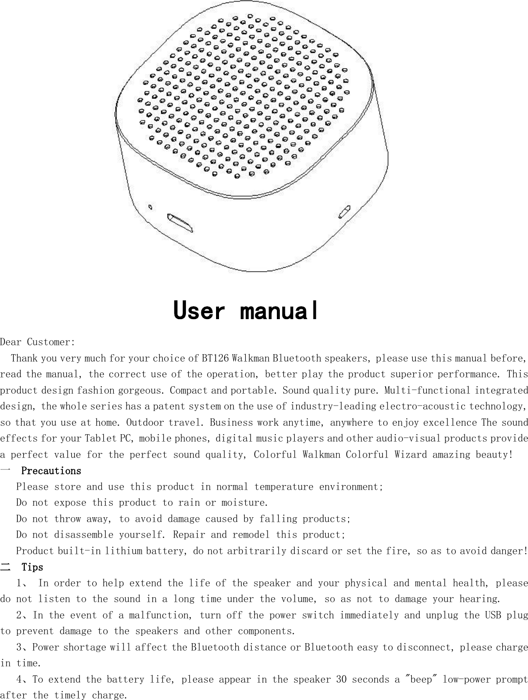              User manual Dear Customer:   Thank you very much for your choice of BT126 Walkman Bluetooth speakers, please use this manual before, read the manual, the correct use of the operation, better play the product superior performance. This product design fashion gorgeous. Compact and portable. Sound quality pure. Multi-functional integrated design, the whole series has a patent system on the use of industry-leading electro-acoustic technology, so that you use at home. Outdoor travel. Business work anytime, anywhere to enjoy excellence The sound effects for your Tablet PC, mobile phones, digital music players and other audio-visual products provide a perfect value for the perfect sound quality, Colorful Walkman Colorful Wizard amazing beauty!  一  Precautions    Please store and use this product in normal temperature environment;    Do not expose this product to rain or moisture.    Do not throw away, to avoid damage caused by falling products;    Do not disassemble yourself. Repair and remodel this product;    Product built-in lithium battery, do not arbitrarily discard or set the fire, so as to avoid danger! 二  Tips    1、 In order to help extend the life of the speaker and your physical and mental health, please do not listen to the sound in a long time under the volume, so as not to damage your hearing.    2、In the event of a malfunction, turn off the power switch immediately and unplug the USB plug to prevent damage to the speakers and other components.    3、Power shortage will affect the Bluetooth distance or Bluetooth easy to disconnect, please charge in time.    4、To extend the battery life, please appear in the speaker 30 seconds a &quot;beep&quot; low-power prompt after the timely charge.  