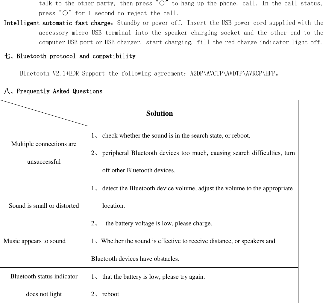  talk to the other party, then press &quot;○&quot; to hang up the phone. call. In the call status, press &quot;○&quot; for 1 second to reject the call. Intelligent automatic fast charge：Standby or power off. Insert the USB power cord supplied with the accessory micro USB terminal into the speaker charging socket and the other end to the computer USB port or USB charger, start charging, fill the red charge indicator light off. 七、Bluetooth protocol and compatibility      Bluetooth V2.1+EDR Support the following agreement：A2DP\AVCTP\AVDTP\AVRCP\HFP。 八、Frequently Asked Questions               Solution Multiple connections are unsuccessful 1、 check whether the sound is in the search state, or reboot. 2、 peripheral Bluetooth devices too much, causing search difficulties, turn off other Bluetooth devices. Sound is small or distorted 1、 detect the Bluetooth device volume, adjust the volume to the appropriate location. 2、   the battery voltage is low, please charge. Music appears to sound 1、Whether the sound is effective to receive distance, or speakers and Bluetooth devices have obstacles. Bluetooth status indicator does not light 1、 that the battery is low, please try again. 2、 reboot                     