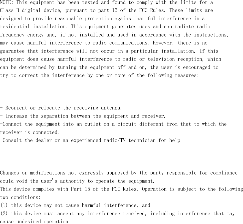         NOTE: This equipment has been tested and found to comply with the limits for a Class B digital device, pursuant to part 15 of the FCC Rules. These limits are designed to provide reasonable protection against harmful interference in a residential installation. This equipment generates uses and can radiate radio frequency energy and, if not installed and used in accordance with the instructions, may cause harmful interference to radio communications. However, there is no guarantee that interference will not occur in a particular installation. If this equipment does cause harmful interference to radio or television reception, which can be determined by turning the equipment off and on, the user is encouraged to try to correct the interference by one or more of the following measures:    - Reorient or relocate the receiving antenna. - Increase the separation between the equipment and receiver. -Connect the equipment into an outlet on a circuit different from that to which the receiver is connected. -Consult the dealer or an experienced radio/TV technician for help    Changes or modifications not expressly approved by the party responsible for compliance could void the user&apos;s authority to operate the equipment.  This device complies with Part 15 of the FCC Rules. Operation is subject to the following  two conditions: (1) this device may not cause harmful interference, and (2) this device must accept any interference received, including interference that may cause undesired operation.  