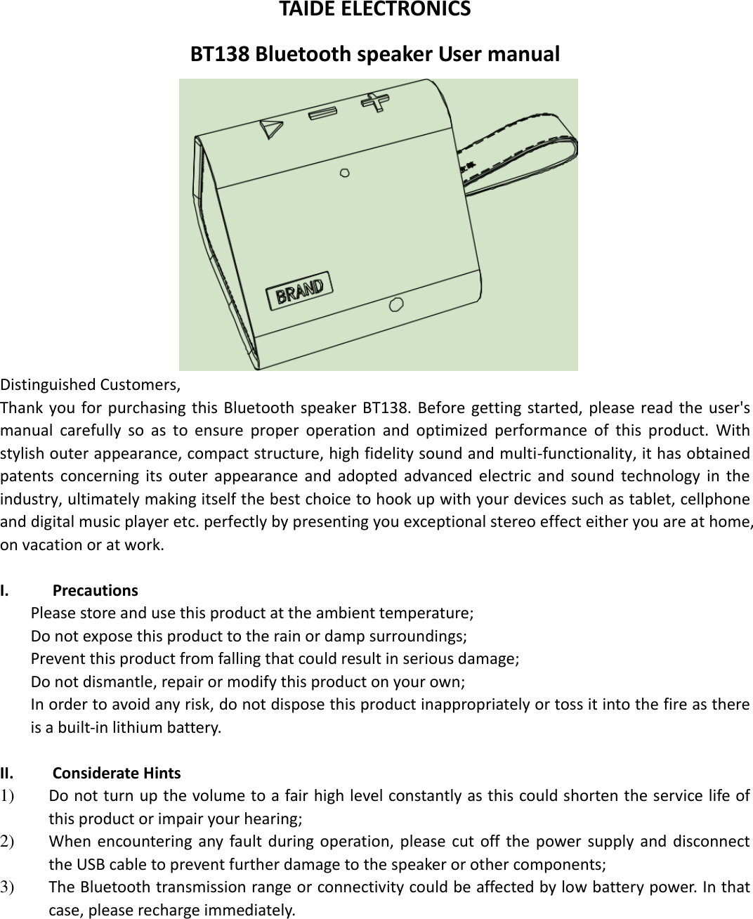  TAIDE ELECTRONICS BT138 Bluetooth speaker User manual  Distinguished Customers,   Thank you for purchasing this Bluetooth speaker BT138.  Before  getting  started,  please  read  the  user&apos;s manual  carefully  so  as  to  ensure  proper  operation  and  optimized  performance  of  this  product.  With stylish outer appearance, compact structure, high fidelity sound and multi-functionality, it has obtained patents  concerning  its  outer  appearance  and  adopted  advanced  electric  and  sound  technology  in  the industry, ultimately making itself the best choice to hook up with your devices such as tablet, cellphone and digital music player etc. perfectly by presenting you exceptional stereo effect either you are at home, on vacation or at work.  I. Precautions Please store and use this product at the ambient temperature;     Do not expose this product to the rain or damp surroundings;   Prevent this product from falling that could result in serious damage;   Do not dismantle, repair or modify this product on your own;   In order to avoid any risk, do not dispose this product inappropriately or toss it into the fire as there is a built-in lithium battery.    II. Considerate Hints 1) Do not turn up the volume to a fair high level constantly as this could shorten the service life of this product or impair your hearing;     2) When  encountering any  fault during  operation, please cut  off  the  power supply  and  disconnect the USB cable to prevent further damage to the speaker or other components;     3) The Bluetooth transmission range or connectivity could be affected by low battery power. In that case, please recharge immediately.           