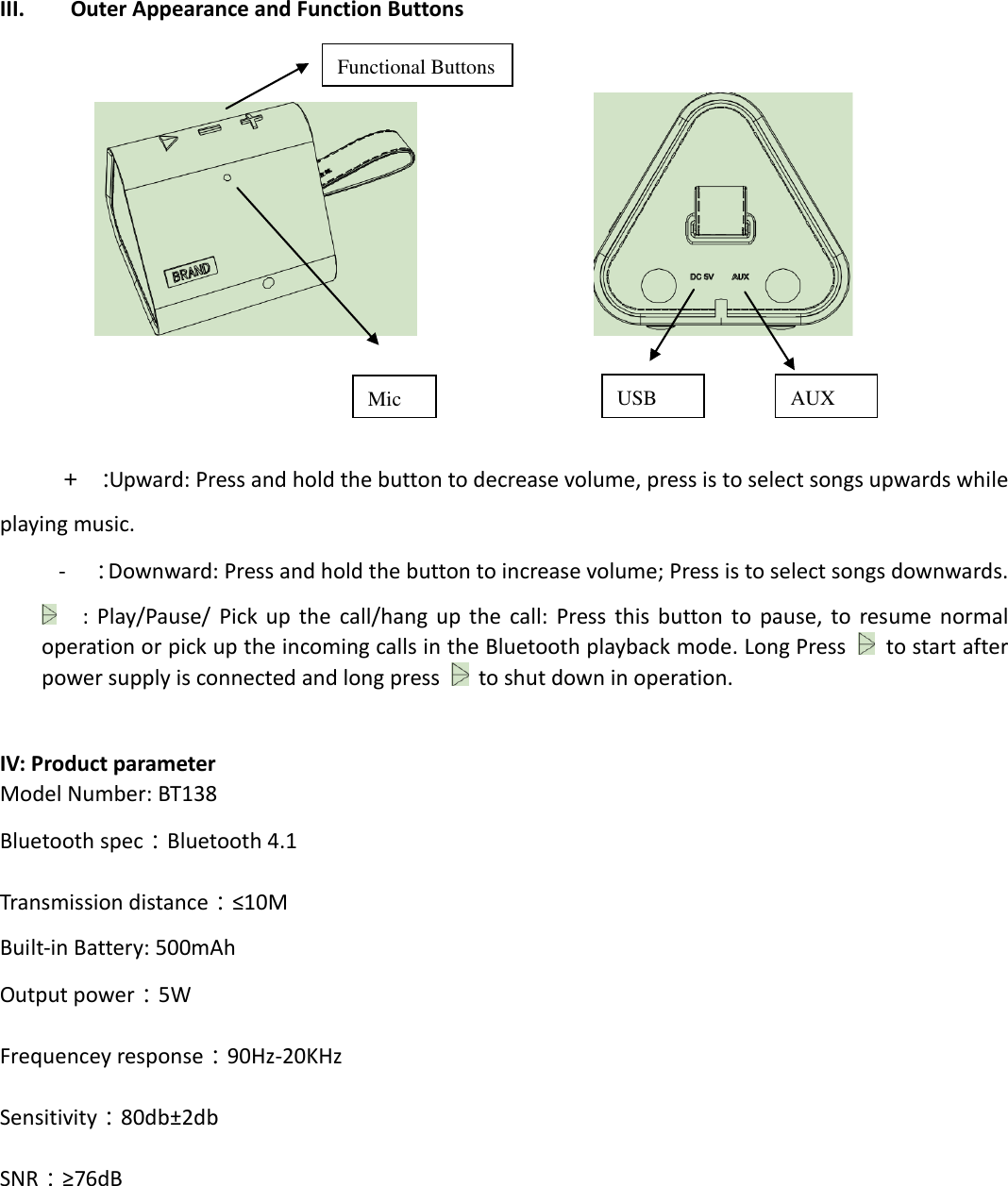   III. Outer Appearance and Function Buttons                            ＋ ：Upward: Press and hold the button to decrease volume, press is to select songs upwards while playing music.   -  ：Downward: Press and hold the button to increase volume; Press is to select songs downwards.  :  Play/Pause/  Pick  up  the  call/hang  up  the  call:  Press  this  button to  pause,  to  resume  normal operation or pick up the incoming calls in the Bluetooth playback mode. Long Press    to start after power supply is connected and long press   to shut down in operation.  IV: Product parameter Model Number: BT138 Bluetooth spec：Bluetooth 4.1 Transmission distance：≤10M   Built-in Battery: 500mAh Output power：5W Frequencey response：90Hz-20KHz Sensitivity：80db±2db SNR：≥76dB  Functional Buttons USB AUX Mic 