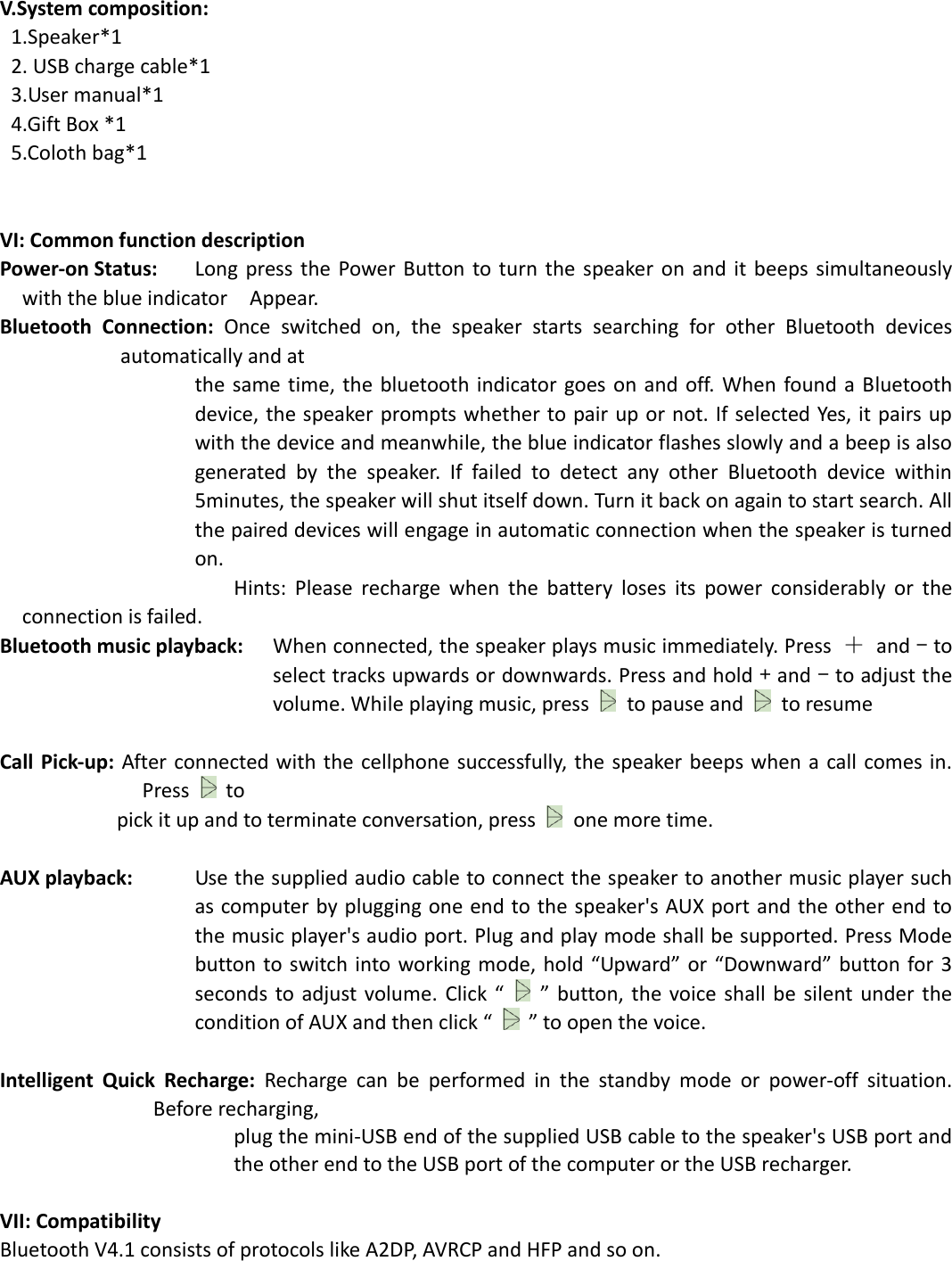  V.System composition:   1.Speaker*1  2. USB charge cable*1 3.User manual*1 4.Gift Box *1 5.Coloth bag*1     VI: Common function description Power-on Status:    Long press  the  Power Button to  turn  the speaker  on  and  it beeps simultaneously with the blue indicator    Appear.   Bluetooth  Connection:  Once  switched  on,  the  speaker  starts  searching  for  other  Bluetooth  devices automatically and at   the same time, the  bluetooth indicator goes on and  off.  When  found a  Bluetooth device, the speaker prompts whether to pair up or not. If selected Yes, it pairs up with the device and meanwhile, the blue indicator flashes slowly and a beep is also generated  by  the  speaker.  If  failed  to  detect  any  other  Bluetooth  device  within 5minutes, the speaker will shut itself down. Turn it back on again to start search. All the paired devices will engage in automatic connection when the speaker is turned on.                               Hints:  Please  recharge  when  the  battery  loses  its  power  considerably  or  the connection is failed. Bluetooth music playback:    When connected, the speaker plays music immediately. Press  ＋  and - to select tracks upwards or downwards. Press and hold + and - to adjust the volume. While playing music, press    to pause and    to resume  Call Pick-up:  After connected with  the cellphone successfully, the speaker  beeps when  a call comes in. Press   to   pick it up and to terminate conversation, press    one more time.    AUX playback:    Use the supplied audio cable to connect the speaker to another music player such as computer by plugging one end to the speaker&apos;s AUX port and the other end to the music player&apos;s audio port. Plug and play mode shall be supported. Press Mode button to switch into  working mode,  hold  “Upward”  or “Downward” button for 3 seconds to adjust  volume.  Click “  ”  button, the  voice shall  be  silent under the condition of AUX and then click “  ” to open the voice.  Intelligent  Quick  Recharge:  Recharge  can  be  performed  in  the  standby  mode  or  power-off  situation. Before recharging,   plug the mini-USB end of the supplied USB cable to the speaker&apos;s USB port and the other end to the USB port of the computer or the USB recharger.    VII: Compatibility Bluetooth V4.1 consists of protocols like A2DP, AVRCP and HFP and so on.   