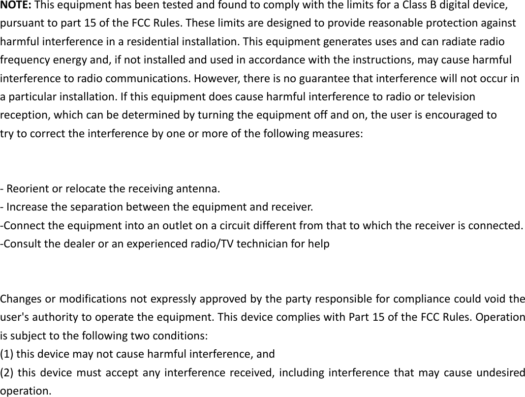  NOTE: This equipment has been tested and found to comply with the limits for a Class B digital device, pursuant to part 15 of the FCC Rules. These limits are designed to provide reasonable protection against harmful interference in a residential installation. This equipment generates uses and can radiate radio frequency energy and, if not installed and used in accordance with the instructions, may cause harmful interference to radio communications. However, there is no guarantee that interference will not occur in a particular installation. If this equipment does cause harmful interference to radio or television reception, which can be determined by turning the equipment off and on, the user is encouraged to try to correct the interference by one or more of the following measures:   - Reorient or relocate the receiving antenna. - Increase the separation between the equipment and receiver. -Connect the equipment into an outlet on a circuit different from that to which the receiver is connected. -Consult the dealer or an experienced radio/TV technician for help   Changes or modifications not expressly approved by the party responsible for compliance could void the user&apos;s authority to operate the equipment. This device complies with Part 15 of the FCC Rules. Operation is subject to the following two conditions: (1) this device may not cause harmful interference, and (2) this device must accept  any interference received, including  interference  that may cause undesired operation.  