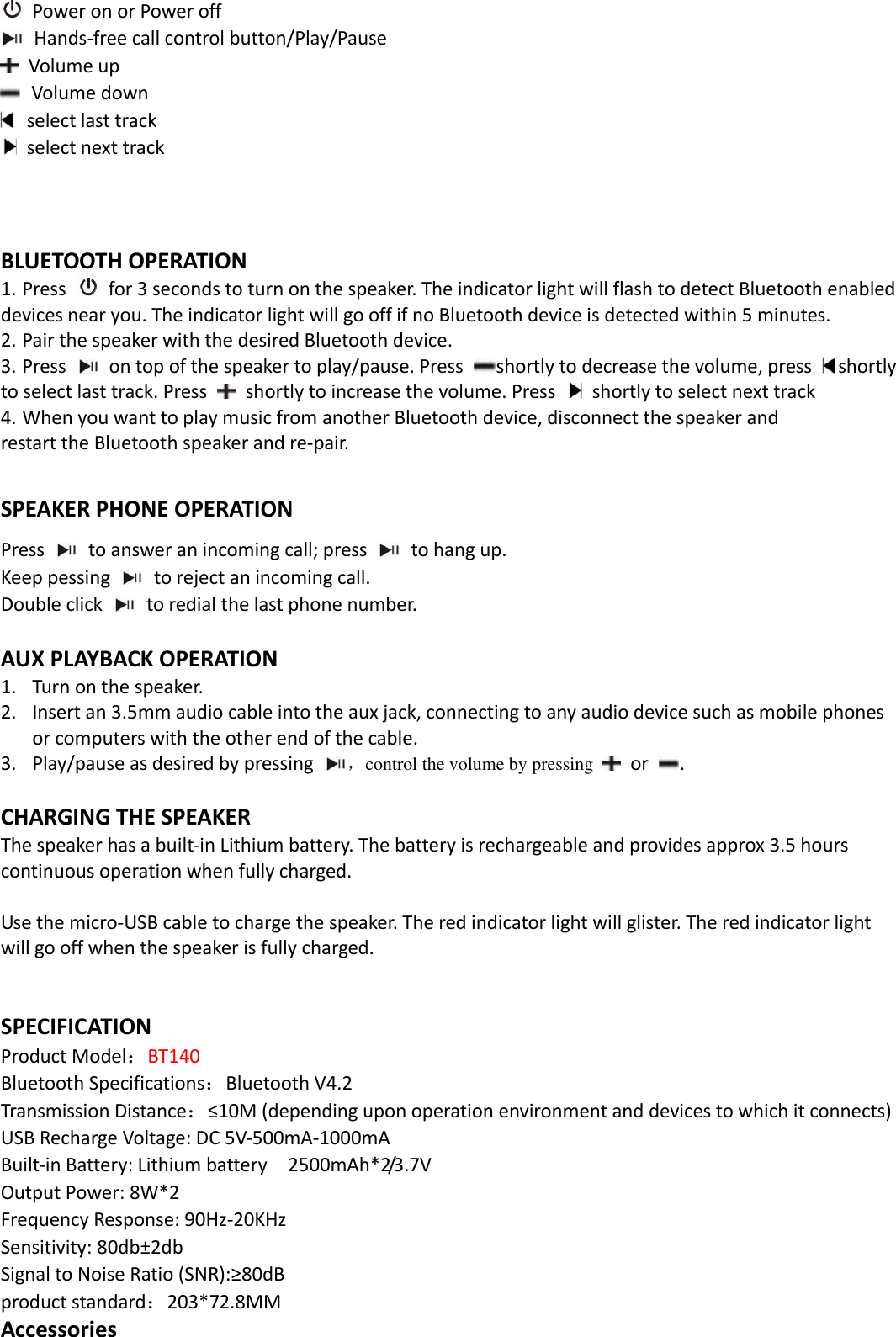    Power on or Power off   Hands-free call control button/Play/Pause             Volume up     Volume down   select last track   select next track    BLUETOOTH OPERATION 1. Press   for 3 seconds to turn on the speaker. The indicator light will flash to detect Bluetooth enabled     devices near you. The indicator light will go off if no Bluetooth device is detected within 5 minutes.   2. Pair the speaker with the desired Bluetooth device.   3. Press   on top of the speaker to play/pause. Press  shortly to decrease the volume, press  shortly to select last track. Press    shortly to increase the volume. Press    shortly to select next track 4. When you want to play music from another Bluetooth device, disconnect the speaker and restart the Bluetooth speaker and re-pair.  SPEAKER PHONE OPERATION Press    to answer an incoming call; press    to hang up. Keep pessing    to reject an incoming call. Double click    to redial the last phone number.  AUX PLAYBACK OPERATION 1. Turn on the speaker. 2. Insert an 3.5mm audio cable into the aux jack, connecting to any audio device such as mobile phones or computers with the other end of the cable. 3. Play/pause as desired by pressing  ，control the volume by pressing    or  .      CHARGING THE SPEAKER The speaker has a built-in Lithium battery. The battery is rechargeable and provides approx 3.5 hours continuous operation when fully charged.    Use the micro-USB cable to charge the speaker. The red indicator light will glister. The red indicator light will go off when the speaker is fully charged.     SPECIFICATION Product Model：BT140 Bluetooth Specifications：Bluetooth V4.2 Transmission Distance：≤10M (depending upon operation environment and devices to which it connects) USB Recharge Voltage: DC 5V-500mA-1000mA Built-in Battery: Lithium battery    2500mAh*2/3.7V Output Power: 8W*2 Frequency Response: 90Hz-20KHz Sensitivity: 80db±2db Signal to Noise Ratio (SNR):≥80dB product standard：203*72.8MM Accessories 