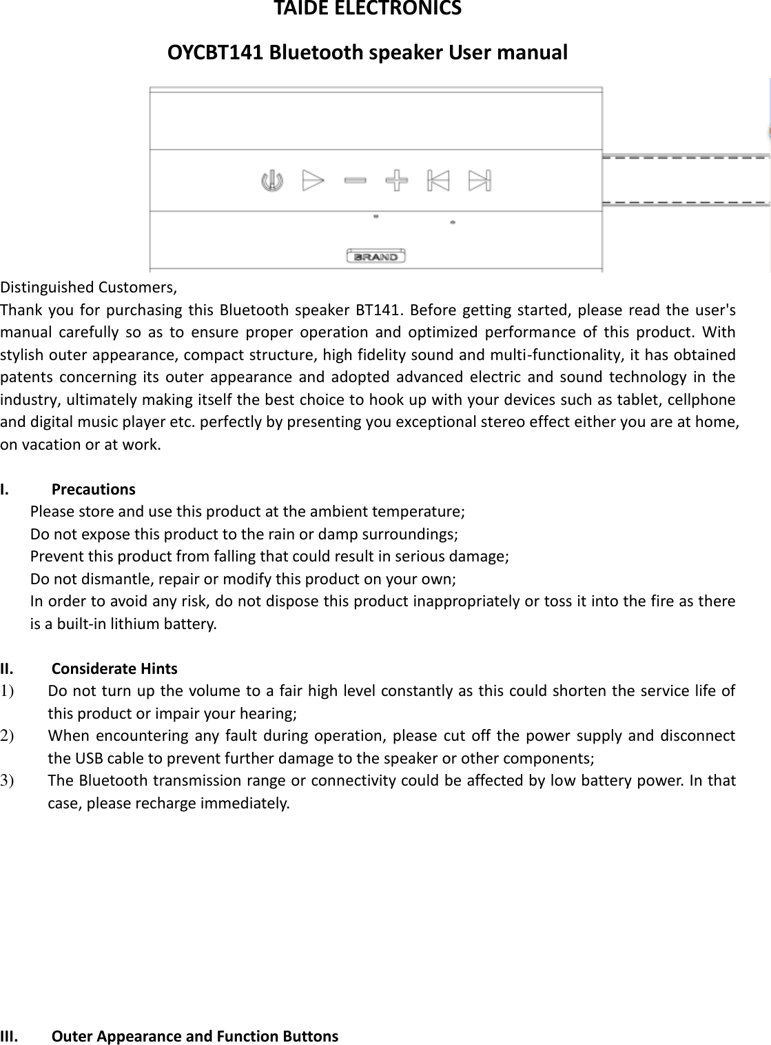  TAIDE ELECTRONICS OYCBT141 Bluetooth speaker User manual  Distinguished Customers,   Thank  you for purchasing this  Bluetooth speaker BT141. Before getting started,  please  read  the user&apos;s manual  carefully  so  as  to  ensure  proper  operation  and  optimized  performance  of  this  product.  With stylish outer appearance, compact structure, high fidelity sound and multi-functionality, it has obtained patents  concerning  its  outer  appearance  and  adopted  advanced  electric  and  sound  technology  in  the industry, ultimately making itself the best choice to hook up with your devices such as tablet, cellphone and digital music player etc. perfectly by presenting you exceptional stereo effect either you are at home, on vacation or at work.  I. Precautions Please store and use this product at the ambient temperature;     Do not expose this product to the rain or damp surroundings;   Prevent this product from falling that could result in serious damage;   Do not dismantle, repair or modify this product on your own;   In order to avoid any risk, do not dispose this product inappropriately or toss it into the fire as there is a built-in lithium battery.    II. Considerate Hints 1) Do not turn up the volume to a fair high level constantly as this could shorten the service life of this product or impair your hearing;     2) When  encountering  any  fault  during  operation, please  cut  off  the  power  supply and  disconnect the USB cable to prevent further damage to the speaker or other components;     3) The Bluetooth transmission range or connectivity could be affected by low battery power. In that case, please recharge immediately.            III. Outer Appearance and Function Buttons 
