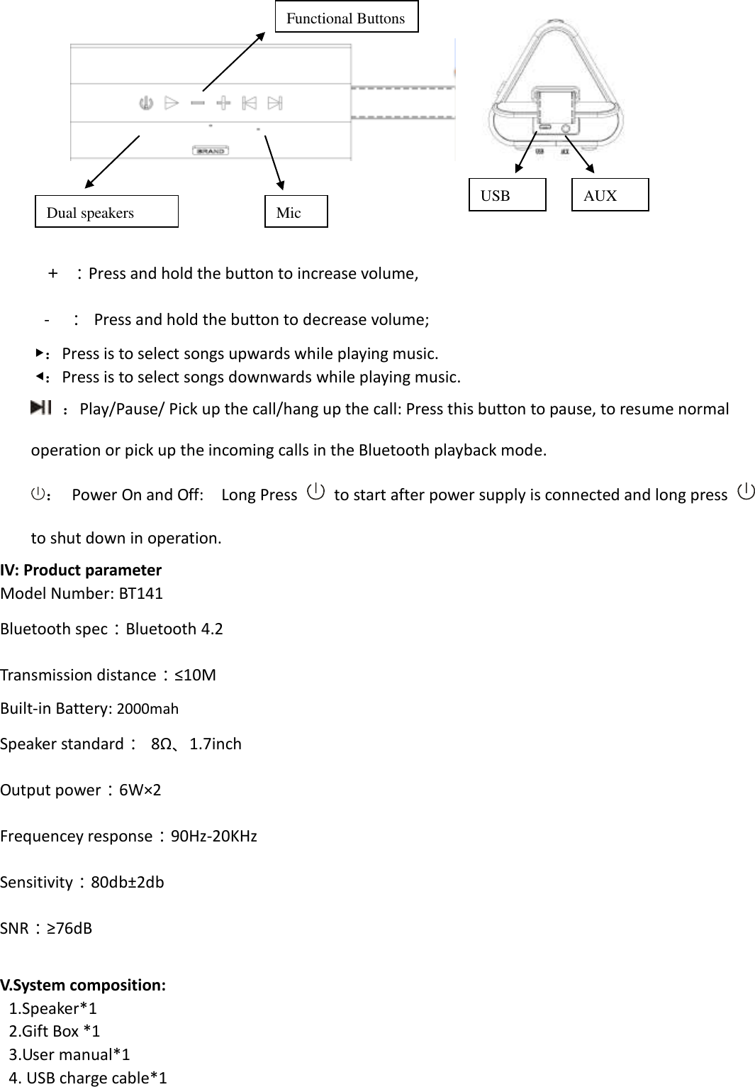               ＋ ：Press and hold the button to increase volume,     -  ：  Press and hold the button to decrease volume;   ▶：Press is to select songs upwards while playing music. ◀：Press is to select songs downwards while playing music.  ：Play/Pause/ Pick up the call/hang up the call: Press this button to pause, to resume normal operation or pick up the incoming calls in the Bluetooth playback mode.   ：  Power On and Off:    Long Press    to start after power supply is connected and long press   to shut down in operation. IV: Product parameter Model Number: BT141 Bluetooth spec：Bluetooth 4.2 Transmission distance：≤10M Built-in Battery: 2000mah Speaker standard： 8Ω、1.7inch Output power：6W×2 Frequencey response：90Hz-20KHz Sensitivity：80db±2db SNR：≥76dB  V.System composition:   1.Speaker*1  2.Gift Box *1 3.User manual*1 4. USB charge cable*1 Functional Buttons USB AUX Dual speakers Mic 