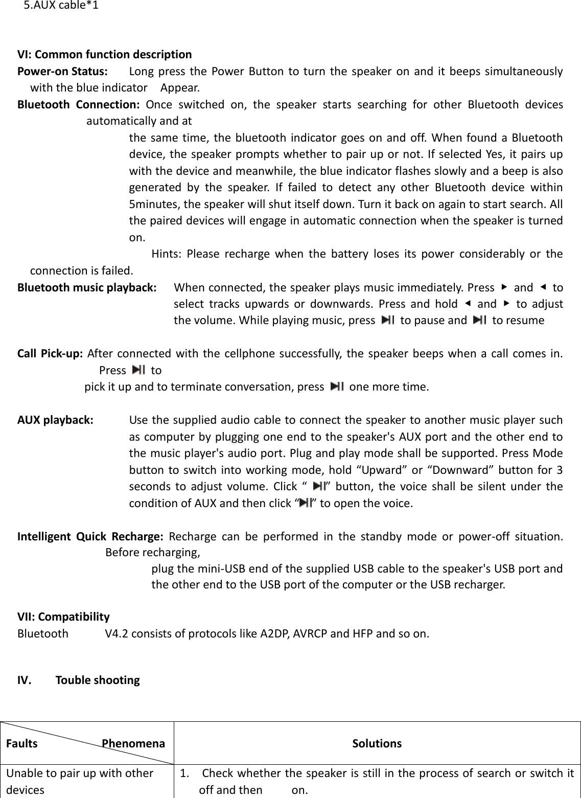  5.AUX cable*1   VI: Common function description Power-on Status:    Long  press  the  Power  Button to turn  the  speaker  on  and  it beeps  simultaneously with the blue indicator    Appear.   Bluetooth  Connection:  Once  switched  on,  the  speaker  starts  searching  for  other  Bluetooth  devices automatically and at   the  same  time,  the  bluetooth  indicator goes  on and  off. When found a Bluetooth device, the speaker prompts whether to pair up or not. If selected Yes, it pairs up with the device and meanwhile, the blue indicator flashes slowly and a beep is also generated  by  the  speaker.  If  failed  to  detect  any  other  Bluetooth  device  within 5minutes, the speaker will shut itself down. Turn it back on again to start search. All the paired devices will engage in automatic connection when the speaker is turned on.                    Hints:  Please  recharge  when  the  battery  loses  its  power  considerably  or  the connection is failed. Bluetooth music playback:    When connected, the speaker plays music immediately. Press  ▶  and  ◀  to select  tracks  upwards  or  downwards.  Press  and  hold  ◀  and  ▶  to  adjust the volume. While playing music, press    to pause and    to resume  Call Pick-up: After connected with the cellphone successfully, the  speaker  beeps when a call comes in. Press    to   pick it up and to terminate conversation, press    one more time.    AUX playback:    Use the supplied audio cable to connect the speaker to another music player such as computer by plugging one end to the speaker&apos;s AUX port and the other end to the music player&apos;s audio port. Plug and play mode shall be supported. Press Mode button  to switch into  working mode, hold  “Upward” or  “Downward”  button  for  3 seconds  to  adjust  volume.  Click  “  ”  button,  the  voice  shall  be  silent  under  the condition of AUX and then click “ ” to open the voice.  Intelligent  Quick  Recharge:  Recharge  can  be  performed  in  the  standby  mode  or  power-off  situation. Before recharging,   plug the mini-USB end of the supplied USB cable to the speaker&apos;s USB port and the other end to the USB port of the computer or the USB recharger.    VII: Compatibility Bluetooth  V4.2 consists of protocols like A2DP, AVRCP and HFP and so on.    IV. Touble shooting   Faults                    Phenomena           Solutions Unable to pair up with other devices   1.  Check whether the speaker is still in the process of search or switch it off and then    on.   