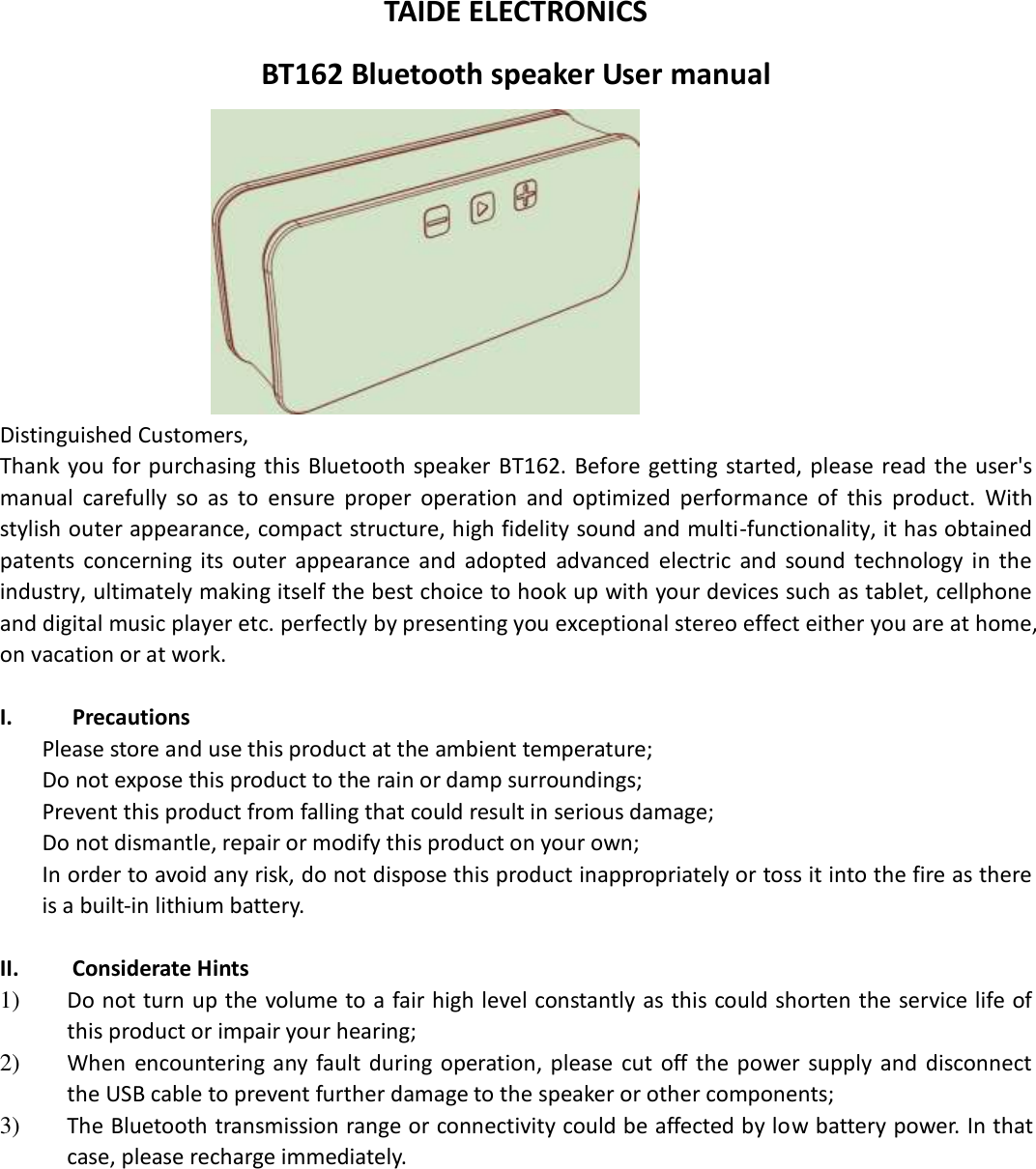  TAIDE ELECTRONICS BT162 Bluetooth speaker User manual  Distinguished Customers,   Thank  you  for purchasing  this  Bluetooth speaker BT162. Before getting started,  please  read the user&apos;s manual  carefully  so  as  to  ensure  proper  operation  and  optimized  performance  of  this  product.  With stylish outer appearance, compact structure, high fidelity sound and multi-functionality, it has obtained patents  concerning  its  outer  appearance  and  adopted  advanced  electric  and  sound  technology  in  the industry, ultimately making itself the best choice to hook up with your devices such as tablet, cellphone and digital music player etc. perfectly by presenting you exceptional stereo effect either you are at home, on vacation or at work.  I. Precautions Please store and use this product at the ambient temperature;     Do not expose this product to the rain or damp surroundings;   Prevent this product from falling that could result in serious damage;   Do not dismantle, repair or modify this product on your own;   In order to avoid any risk, do not dispose this product inappropriately or toss it into the fire as there is a built-in lithium battery.    II. Considerate Hints 1) Do not turn up the volume to a fair high level constantly as this could shorten the service life of this product or impair your hearing;     2) When  encountering any  fault  during operation, please  cut  off  the power  supply and  disconnect the USB cable to prevent further damage to the speaker or other components;     3) The Bluetooth transmission range or connectivity could be affected by low battery power. In that case, please recharge immediately.            