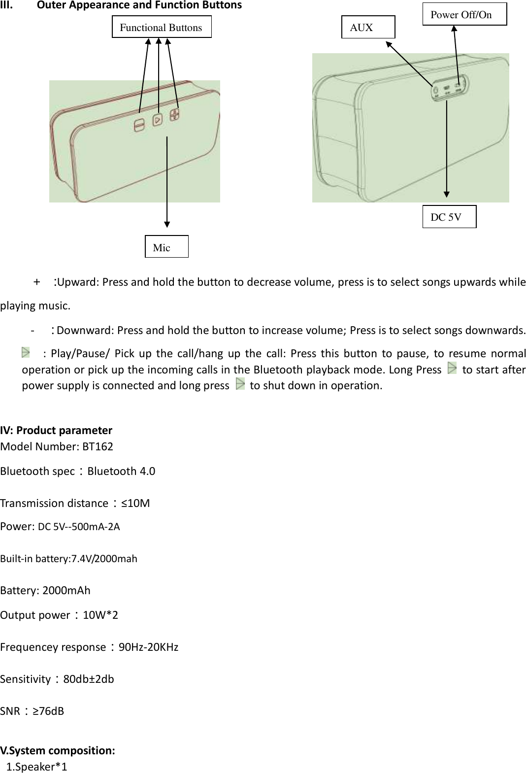  III. Outer Appearance and Function Buttons                            ＋ ：Upward: Press and hold the button to decrease volume, press is to select songs upwards while playing music.   -  ：Downward: Press and hold the button to increase volume; Press is to select songs downwards.  :  Play/Pause/  Pick  up  the  call/hang  up  the  call:  Press  this  button  to  pause,  to  resume  normal operation or pick up the incoming calls in the Bluetooth playback mode. Long Press    to start after power supply is connected and long press   to shut down in operation.  IV: Product parameter Model Number: BT162 Bluetooth spec：Bluetooth 4.0 Transmission distance：≤10M   Power: DC 5V--500mA-2A  Built-in battery:7.4V/2000mah  Battery: 2000mAh Output power：10W*2 Frequencey response：90Hz-20KHz Sensitivity：80db±2db SNR：≥76dB  V.System composition:   1.Speaker*1 Functional Buttons DC 5V AUX Mic Power Off/On 