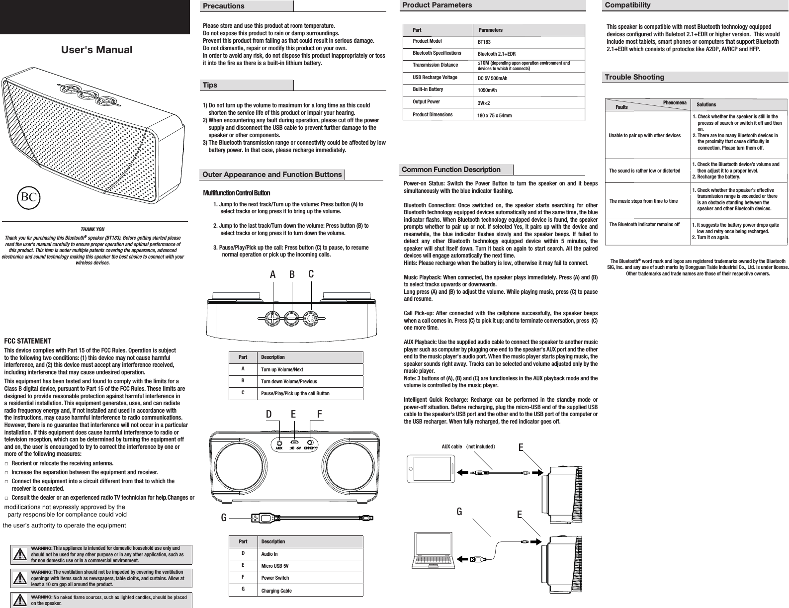 THANK YOU User&apos;s ManualBluetooth® SpeakerPrecautionsPlease store and use this product at room temperature.  Do not expose this product to rain or damp surroundings. Prevent this product from falling as that could result in serious damage. Do not dismantle, repair or modify this product on your own. In order to avoid any risk, do not dispose this product inappropriately or toss it into the re as there is a built-in lithium battery. Tips1) Do not turn up the volume to maximum for a long time as this could     shorten the service life of this product or impair your hearing.  2) When encountering any fault during operation, please cut off the power     supply and disconnect the USB cable to prevent further damage to the     speaker or other components.  3) The Bluetooth transmission range or connectivity could be affected by low     battery power. In that case, please recharge immediately.FCC STATEMENTThis device complies with Part 15 of the FCC Rules. Operation is subject to the following two conditions: (1) this device may not cause harmful interference, and (2) this device must accept any interference received, including interference that may cause undesired operation. This equipment has been tested and found to comply with the limits for a Class B digital device, pursuant to Part 15 of the FCC Rules. These limits are designed to provide reasonable protection against harmful interference in a residential installation. This equipment generates, uses, and can radiate radio frequency energy and, if not installed and used in accordance with the instructions, may cause harmful interference to radio communications. However, there is no guarantee that interference will not occur in a particular installation. If this equipment does cause harmful interference to radio or television reception, which can be determined by turning the equipment off and on, the user is encouraged to try to correct the interference by one or more of the following measures: □Reorient or relocate the receiving antenna. □Increase the separation between the equipment and receiver. □Connect the equipment into a circuit different from that to which the receiver is connected. □Consult the dealer or an experienced radio TV technician for help Changes or p.WARNING: This appliance is intended for domestic household use only and should not be used for any other purpose or in any other application, such as for non domestic use or in a commercial environment.WARNING: The ventilation should not be impeded by covering the ventilation openings with items such as newspapers, table cloths, and curtains. Allow at least a 10 cm gap all around the product.WARNING: on the speaker.Item #1000 000 000 Model #BT183 Product Parameters CompatibilityTrouble ShootingCommon Function DescriptionPart ParametersProduct ModelBluetooth SpecicationsTransmission DistanceUSB Recharge VoltageBuilt-in BatteryOutput PowerProduct DimensionsBT183Bluetooth 2.1+EDR≤10M (depending upon operation environment and devices to which it connects) DC 5V 500mAh1050mAh3W×2180 x 75 x 54mmThank you for purchasing this Bluetooth® speaker (BT183). Before getting started please read the user&apos;s manual carefully to ensure proper operation and optimal performance of this product. This item is under multiple patents covering the appearance, advanced electronics and sound technology making this speaker the best choice to connect with your wireless devices. The Bluetooth® word mark and logos are registered trademarks owned by the BluetoothSIG, Inc. and any use of such marks by Dongguan Taide Industrial Co., Ltd. is under license. Other trademarks and trade names are those of their respective owners.A B CPart DescriptionATurn up Volume/NextBTurn down Volume/PreviousCPause/Play/Pick up the call ButtonD E F GPart DescriptionDAudio InEMicro USB 5VFPower SwitchGCharging CablePhenomena Faults SolutionsUnable to pair up with other devices The sound is rather low or distortedThe music stops from time to timeThe Bluetooth indicator remains off1. Check whether the speaker is still in the     process of search or switch it off and then     on.2. There are too many Bluetooth devices in     the proximity that cause difculty in     connection. Please turn them off. 1. Check the Bluetooth device’s volume and     then adjust it to a proper level. 2. Recharge the battery. 1. Check whether the speaker’s effective     transmission range is exceeded or there     is an obstacle standing between the     speaker and other Bluetooth devices.  1. It suggests the battery power drops quite     low and retry once being recharged. 2. Turn it on again. GEAUX cable （not included）EPower-on Status: Switch the Power Button to turn the speaker on and it beeps simultaneously with the blue indicator flashing.   Bluetooth Connection: Once switched on, the speaker starts searching for other Bluetooth technology equipped devices automatically and at the same time, the blue indicator flashs. When Bluetooth technology equipped device is found, the speaker prompts whether to pair up or not. If selected Yes, it pairs up with the device and meanwhile, the blue indicator flashes slowly and the speaker beeps. If failed to detect any other Bluetooth technology equipped device within 5 minutes, the speaker will shut itself down. Turn it back on again to start search. All the paired devices will engage automatically the next time. Hints: Please recharge when the battery is low, otherwise it may fail to connect.Music Playback: When connected, the speaker plays immediately. Press (A) and (B) to select tracks upwards or downwards. Long press (A) and (B) to adjust the volume. While playing music, press (C) to pause and resume.  Call Pick-up: After connected with the cellphone successfully, the speaker beeps when a call comes in. Press (C) to pick it up; and to terminate conversation, press  (C) one more time. AUX Playback: Use the supplied audio cable to connect the speaker to another music player such as computer by plugging one end to the speaker&apos;s AUX port and the other end to the music player&apos;s audio port. When the music player starts playing music, the speaker sounds right away. Tracks can be selected and volume adjusted only by the music player.Note: 3 buttons of (A), (B) and (C) are functionless in the AUX playback mode and the volume is controlled by the music player.Intelligent Quick Recharge: Recharge can be performed in the standby mode or power-off situation. Before recharging, plug the micro-USB end of the supplied USB cable to the speaker&apos;s USB port and the other end to the USB port of the computer or the USB recharger. When fully recharged, the red indicator goes off.          This speaker is compatible with most Bluetooth technology equipped devices congured with Buletoot 2.1+EDR or higher version.  This would include most tablets, smart phones or computers that support Bluetooth 2.1+EDR which consists of protoclos like A2DP, AVRCP and HFP.Outer Appearance and Function Buttons Multifunction Control Button1. Jump to the next track/Turn up the volume: Press button (A) to      select tracks or long press it to bring up the volume. 2. Jump to the last track/Turn down the volume: Press button (B) to      select tracks or long press it to turn down the volume.3. Pause/Play/Pick up the call: Press button (C) to pause, to resume       normal operation or pick up the incoming calls.BCmodifications not evpressly approved by the party responsible for compliance could void the user&apos;s authority to operate the equipment