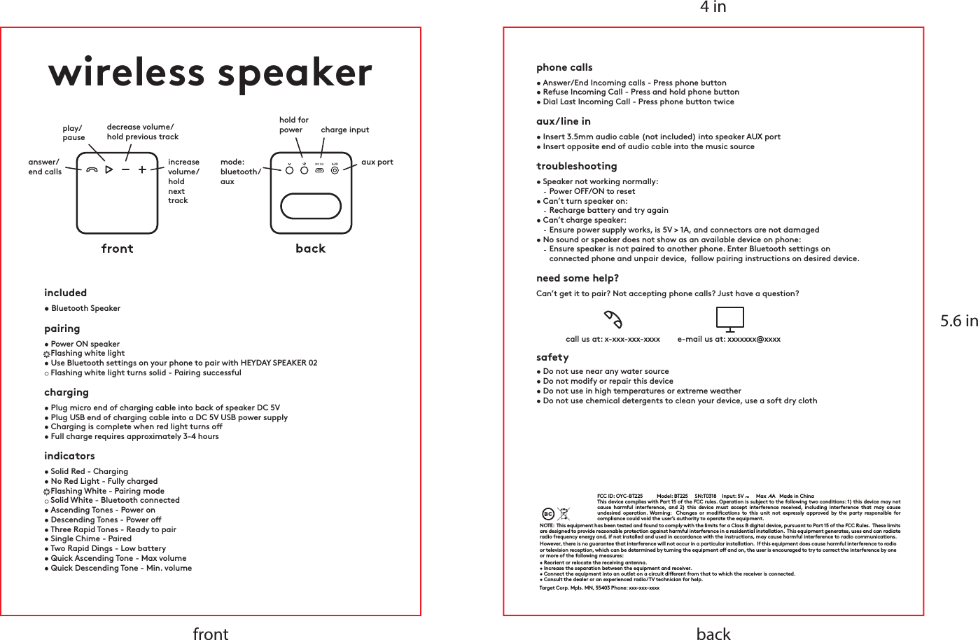 4 in5.6 inbackfrontwireless speakerincluded• Bluetooth Speaker     charging• Plug micro end of charging cable into back of speaker DC 5V• Plug USB end of charging cable into a DC 5V USB power supply• Charging is complete when red light turns o• Full charge requires approximately 3-4 hoursindicators• Solid Red - Charging• No Red Light - Fully charged   Flashing White - Pairing mode   Solid White - Bluetooth connected• Ascending Tones - Power on• Descending Tones - Power o• Three Rapid Tones - Ready to pair• Single Chime - Paired• Two Rapid Dings - Low battery• Quick Ascending Tone - Max volume • Quick Descending Tone - Min. volumecharge inputhold forpoweraux portmode:bluetooth/auxplay/pauseanswer/end callsdecrease volume/hold previous trackincreasevolume/hold nexttrackpairing• Power ON speaker   Flashing white light • Use Bluetooth settings on your phone to pair with HEYDAY SPEAKER 02   Flashing white light turns solid - Pairing successfulphone calls• Answer/End Incoming calls - Press phone button• Refuse Incoming Call - Press and hold phone button• Dial Last Incoming Call - Press phone button twiceaux/line in• Insert 3.5mm audio cable (not included) into speaker AUX port• Insert opposite end of audio cable into the music sourceneed some help?Can’t get it to pair? Not accepting phone calls? Just have a question?call us at: x-xxx-xxx-xxxx  e-mail us at: xxxxxxx@xxxx safety• Do not use near any water source• Do not modify or repair this device • Do not use in high temperatures or extreme weather• Do not use chemical detergents to clean your device, use a soft dry clothtroubleshooting• Speaker not working normally:      Power OFF/ON to reset • Can’t turn speaker on:       Recharge battery and try again• Can’t charge speaker:       Ensure power supply works, is 5V &gt; 1A, and connectors are not damaged• No sound or speaker does not show as an available device on phone:       Ensure speaker is not paired to another phone. Enter Bluetooth settings on            connected phone and unpair device,  follow pairing instructions on desired device.FCC ID: XXXXX-XXXXX    Model: awsp-03    SN:T0318    Input: 5V      Max .4A   Made in China    This device complies with Part 15 of the FCC rules. Operation is subject to the following two conditions: 1) this device may not cause harmful interference, and 2) this device must accept interference received, including interference that may cause undesired operation. Warning:  Changes or modications to this unit not expressly approved by the party responsible for compliance could void the user’s authority to operate the equipment.NOTE:  This equipment has been tested and found to comply with the limits for a Class B digital device, pursuant to Part 15 of the FCC Rules.  These limits are designed to provide reasonable protection against harmful interference in a residential installation.  This equipment generates, uses and can radiate radio frequency energy and, if not installed and used in accordance with the instructions, may cause harmful interference to radio communications.However, there is no guarantee that interference will not occur in a particular installation.  If this equipment does cause harmful interference to radio or television reception, which can be determined by turning the equipment o and on, the user is encouraged to try to correct the interference by one or more of the following measures:• Reorient or relocate the receiving antenna.• Increase the separation between the equipment and receiver.• Connect the equipment into an outlet on a circuit dierent from that to which the receiver is connected.• Consult the dealer or an experienced radio/TV technician for help.Target Corp. Mpls. MN, 55403 Phone: xxx-xxx-xxxxFCC ID: OYC-BT225 Model: BT225     SN:T0318    Input: 5V         Max .4A   Made in China    