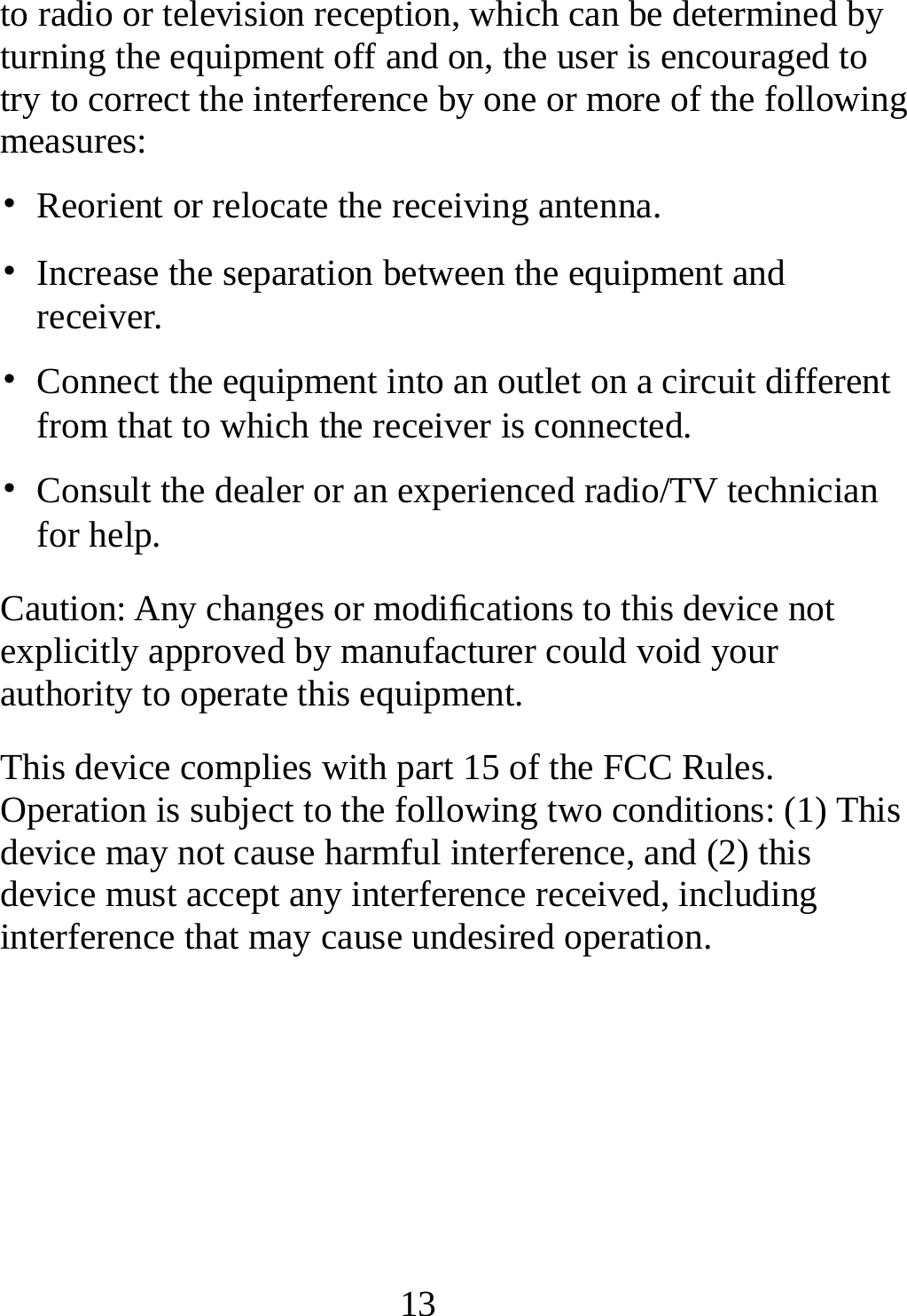   13to radio or television reception, which can be determined by turning the equipment off and on, the user is encouraged to try to correct the interference by one or more of the following measures: •  Reorient or relocate the receiving antenna. •  Increase the separation between the equipment and receiver. •  Connect the equipment into an outlet on a circuit different from that to which the receiver is connected. •  Consult the dealer or an experienced radio/TV technician for help. Caution: Any changes or modiﬁcations to this device not explicitly approved by manufacturer could void your authority to operate this equipment. This device complies with part 15 of the FCC Rules. Operation is subject to the following two conditions: (1) This device may not cause harmful interference, and (2) this device must accept any interference received, including interference that may cause undesired operation.  