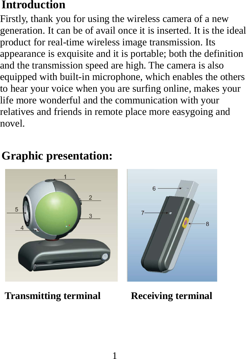   1Introduction Firstly, thank you for using the wireless camera of a new generation. It can be of avail once it is inserted. It is the ideal product for real-time wireless image transmission. Its appearance is exquisite and it is portable; both the definition and the transmission speed are high. The camera is also equipped with built-in microphone, which enables the others to hear your voice when you are surfing online, makes your life more wonderful and the communication with your relatives and friends in remote place more easygoing and novel. Graphic presentation:  Transmitting terminal      Receiving terminal    