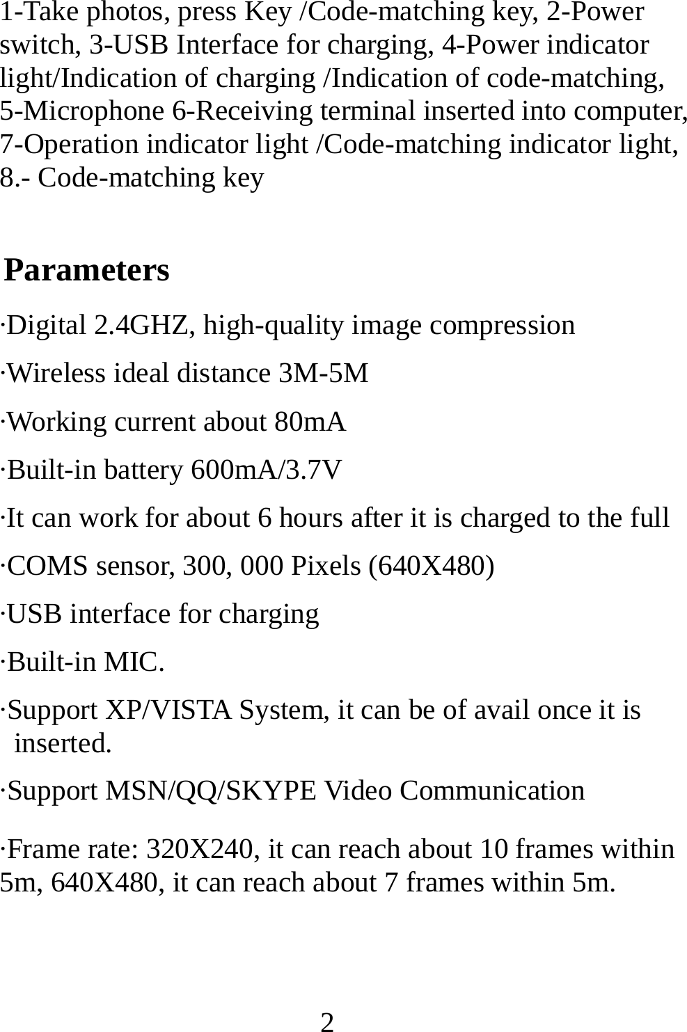   21-Take photos, press Key /Code-matching key, 2-Power switch, 3-USB Interface for charging, 4-Power indicator light/Indication of charging /Indication of code-matching, 5-Microphone 6-Receiving terminal inserted into computer, 7-Operation indicator light /Code-matching indicator light, 8.- Code-matching key Parameters ·Digital 2.4GHZ, high-quality image compression ·Wireless ideal distance 3M-5M   ·Working current about 80mA ·Built-in battery 600mA/3.7V ·It can work for about 6 hours after it is charged to the full ·COMS sensor, 300, 000 Pixels (640X480)   ·USB interface for charging   ·Built-in MIC. ·Support XP/VISTA System, it can be of avail once it is inserted. ·Support MSN/QQ/SKYPE Video Communication ·Frame rate: 320X240, it can reach about 10 frames within 5m, 640X480, it can reach about 7 frames within 5m.   