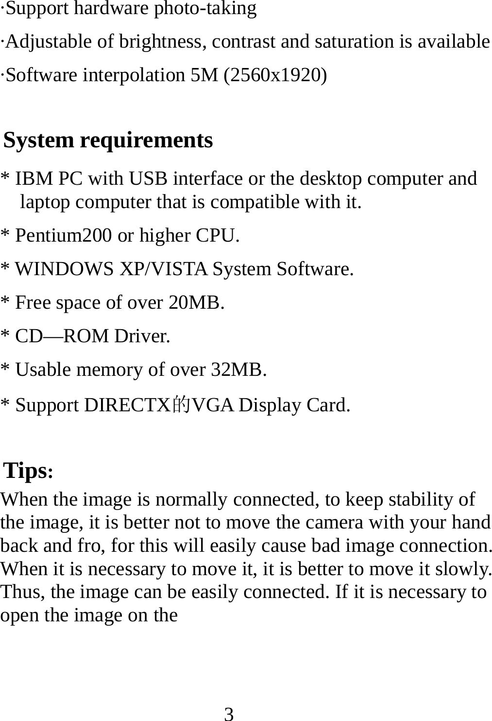   3·Support hardware photo-taking ·Adjustable of brightness, contrast and saturation is available ·Software interpolation 5M (2560x1920) System requirements * IBM PC with USB interface or the desktop computer and laptop computer that is compatible with it. * Pentium200 or higher CPU. * WINDOWS XP/VISTA System Software. * Free space of over 20MB. * CD—ROM Driver. * Usable memory of over 32MB. * Support DIRECTX的VGA Display Card. Tips: When the image is normally connected, to keep stability of the image, it is better not to move the camera with your hand back and fro, for this will easily cause bad image connection. When it is necessary to move it, it is better to move it slowly. Thus, the image can be easily connected. If it is necessary to open the image on the     