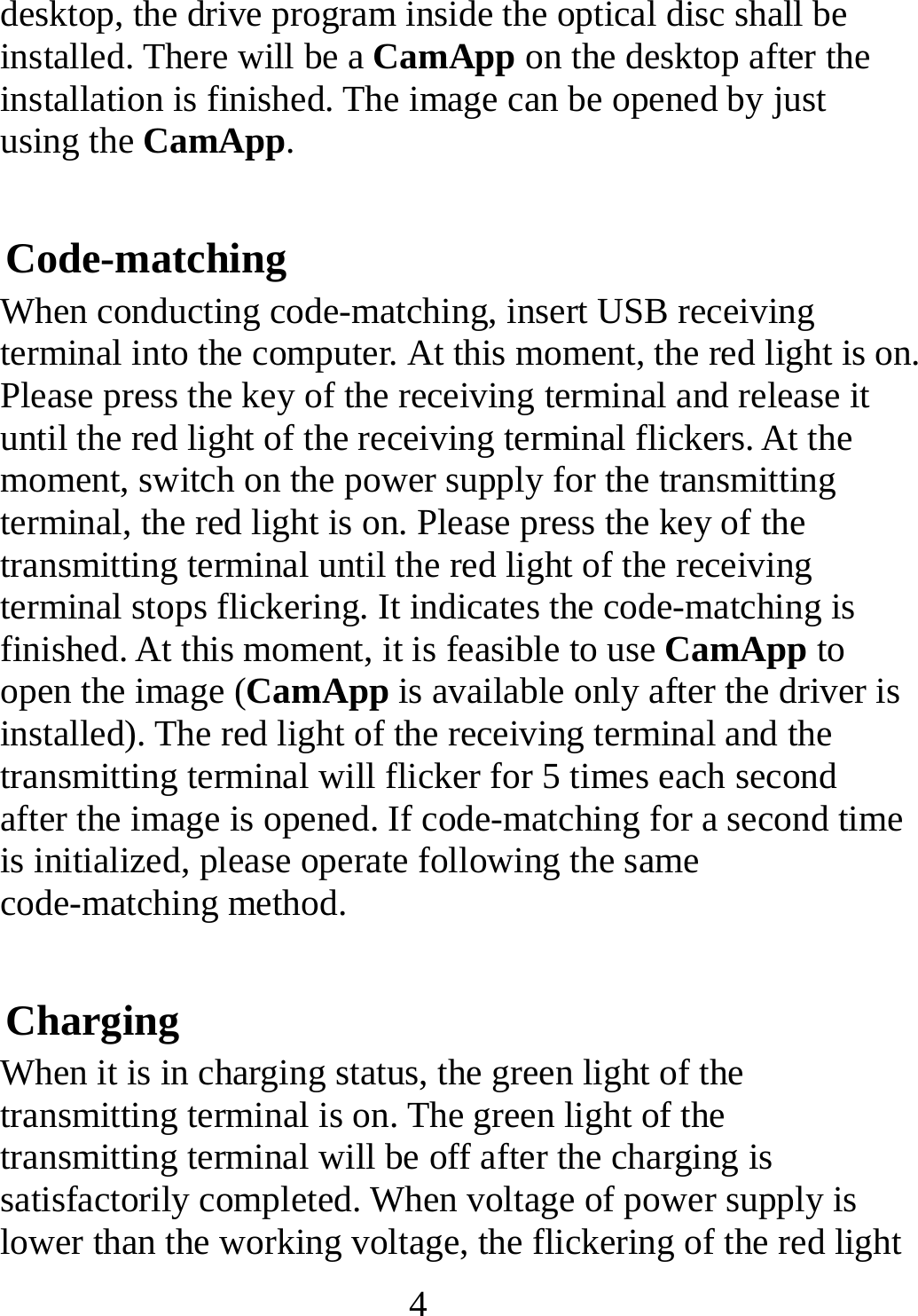   4desktop, the drive program inside the optical disc shall be installed. There will be a CamApp on the desktop after the installation is finished. The image can be opened by just using the CamApp.  Code-matching When conducting code-matching, insert USB receiving terminal into the computer. At this moment, the red light is on. Please press the key of the receiving terminal and release it until the red light of the receiving terminal flickers. At the moment, switch on the power supply for the transmitting terminal, the red light is on. Please press the key of the transmitting terminal until the red light of the receiving terminal stops flickering. It indicates the code-matching is finished. At this moment, it is feasible to use CamApp to open the image (CamApp is available only after the driver is installed). The red light of the receiving terminal and the transmitting terminal will flicker for 5 times each second after the image is opened. If code-matching for a second time is initialized, please operate following the same code-matching method. Charging When it is in charging status, the green light of the transmitting terminal is on. The green light of the transmitting terminal will be off after the charging is satisfactorily completed. When voltage of power supply is lower than the working voltage, the flickering of the red light 