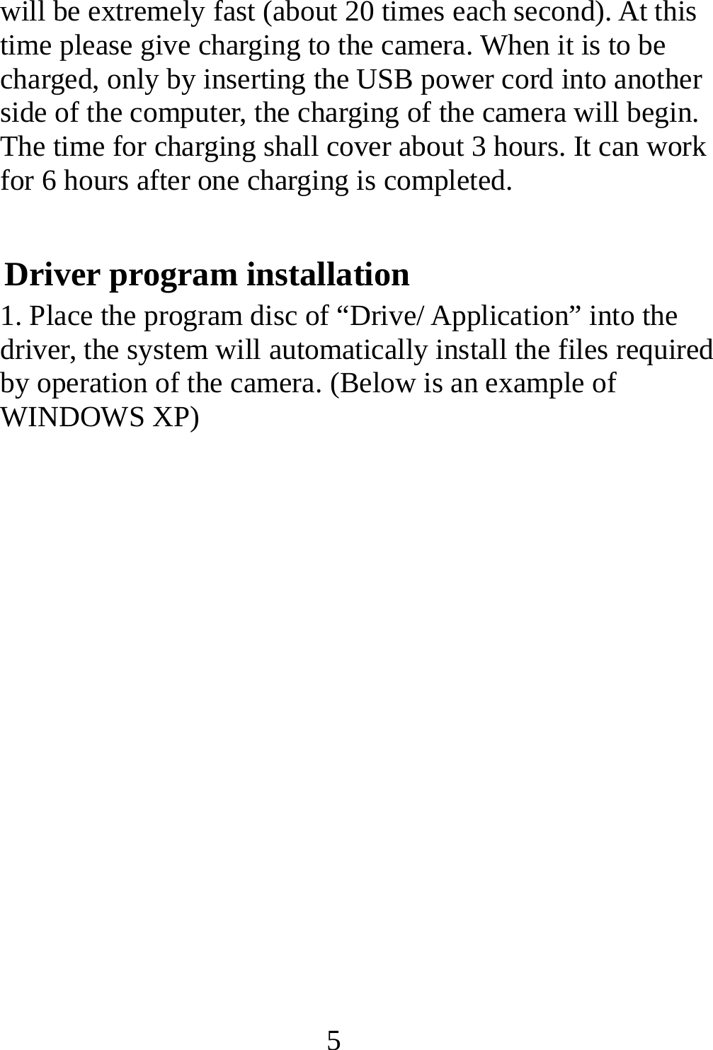   5will be extremely fast (about 20 times each second). At this time please give charging to the camera. When it is to be charged, only by inserting the USB power cord into another side of the computer, the charging of the camera will begin. The time for charging shall cover about 3 hours. It can work for 6 hours after one charging is completed. Driver program installation 1. Place the program disc of “Drive/ Application” into the driver, the system will automatically install the files required by operation of the camera. (Below is an example of WINDOWS XP)        