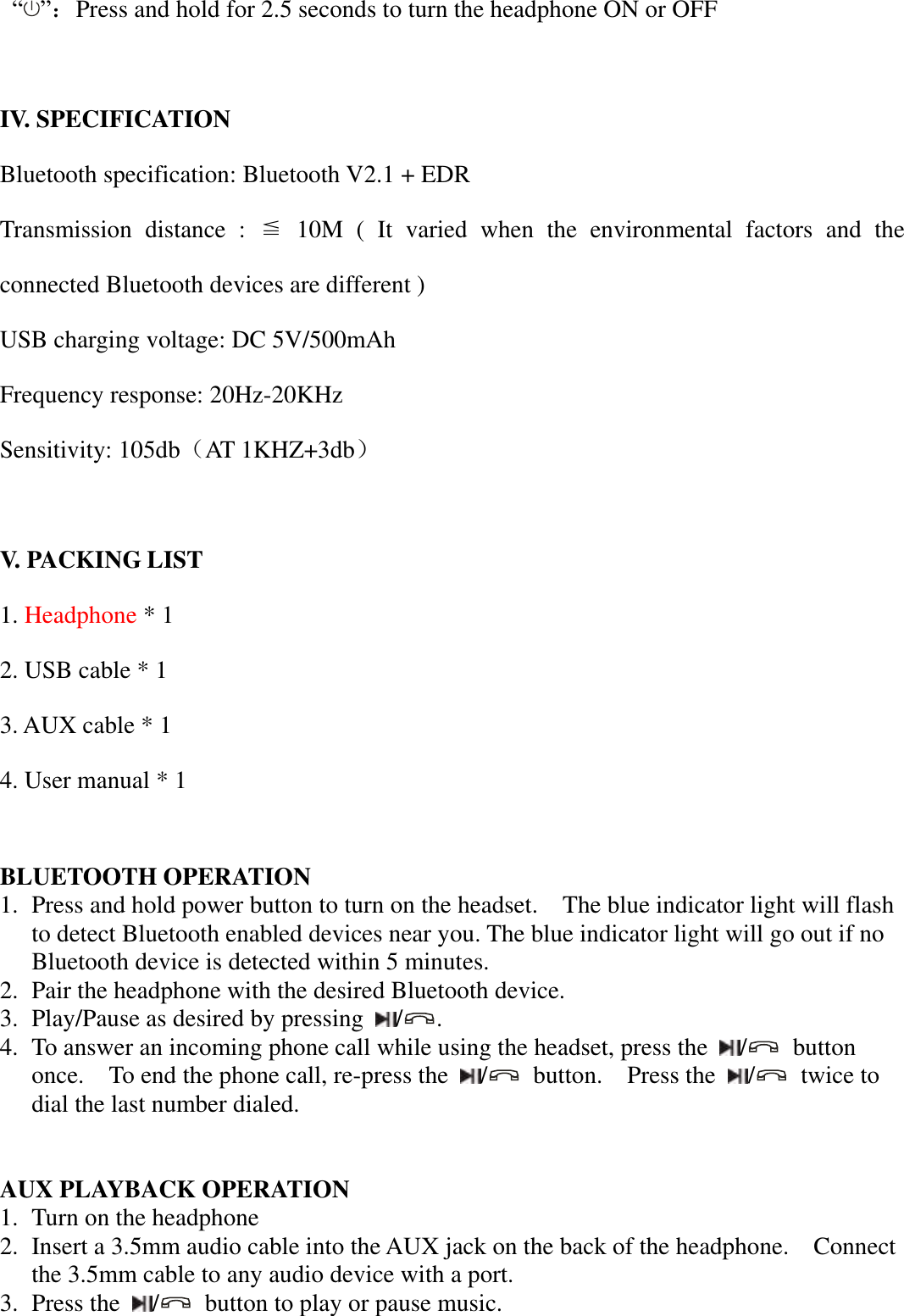   “ ”：Press and hold for 2.5 seconds to turn the headphone ON or OFF  IV. SPECIFICATION Bluetooth specification: Bluetooth V2.1 + EDR Transmission  distance  :  ≦  10M  (  It  varied  when  the  environmental  factors  and  the connected Bluetooth devices are different ) USB charging voltage: DC 5V/500mAh Frequency response: 20Hz-20KHz Sensitivity: 105db（AT 1KHZ+3db）  V. PACKING LIST 1. Headphone * 1 2. USB cable * 1 3. AUX cable * 1 4. User manual * 1  BLUETOOTH OPERATION 1. Press and hold power button to turn on the headset.    The blue indicator light will flash to detect Bluetooth enabled devices near you. The blue indicator light will go out if no Bluetooth device is detected within 5 minutes.   2. Pair the headphone with the desired Bluetooth device.   3. Play/Pause as desired by pressing  / .   4. To answer an incoming phone call while using the headset, press the  /   button once.    To end the phone call, re-press the  /   button.    Press the  /   twice to dial the last number dialed.   AUX PLAYBACK OPERATION 1. Turn on the headphone 2. Insert a 3.5mm audio cable into the AUX jack on the back of the headphone.    Connect the 3.5mm cable to any audio device with a port. 3. Press the  /   button to play or pause music. 