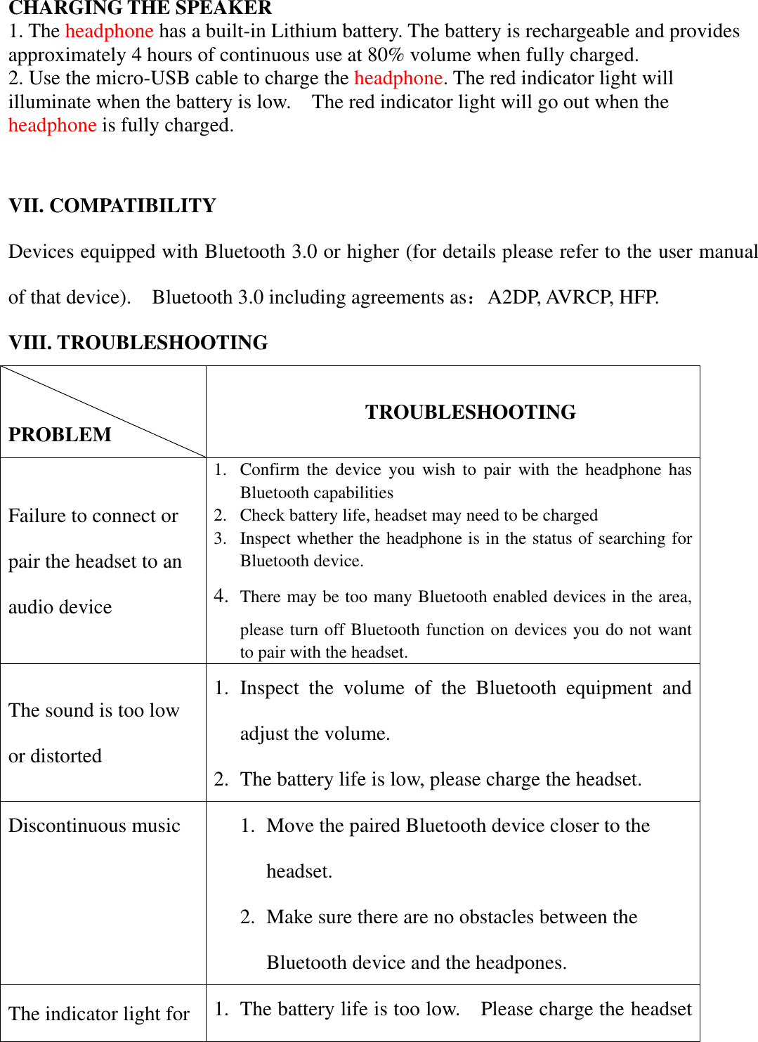    CHARGING THE SPEAKER 1. The headphone has a built-in Lithium battery. The battery is rechargeable and provides approximately 4 hours of continuous use at 80% volume when fully charged.   2. Use the micro-USB cable to charge the headphone. The red indicator light will illuminate when the battery is low.    The red indicator light will go out when the headphone is fully charged.     VII. COMPATIBILITY Devices equipped with Bluetooth 3.0 or higher (for details please refer to the user manual of that device).    Bluetooth 3.0 including agreements as：A2DP, AVRCP, HFP. VIII. TROUBLESHOOTING  PROBLEM                   TROUBLESHOOTING Failure to connect or pair the headset to an audio device 1. Confirm  the  device  you  wish  to  pair  with  the  headphone  has Bluetooth capabilities 2. Check battery life, headset may need to be charged 3. Inspect whether the headphone is in the status of searching for Bluetooth device. 4. There may be too many Bluetooth enabled devices in the area, please turn off Bluetooth function on devices you do not want to pair with the headset. The sound is too low or distorted 1. Inspect  the  volume  of  the  Bluetooth  equipment  and adjust the volume. 2. The battery life is low, please charge the headset. Discontinuous music 1. Move the paired Bluetooth device closer to the headset. 2. Make sure there are no obstacles between the Bluetooth device and the headpones. The indicator light for 1. The battery life is too low.    Please charge the headset 