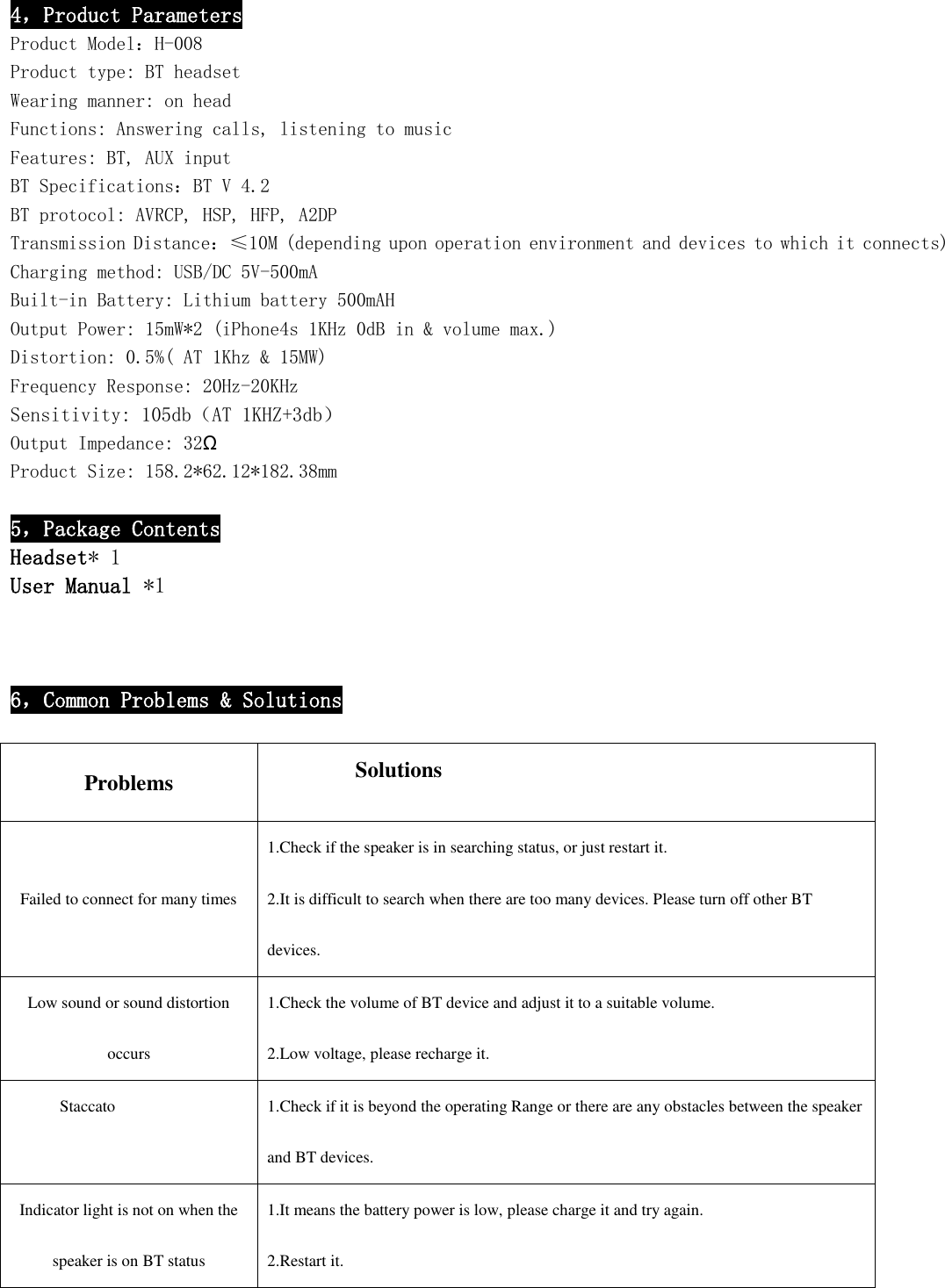  4，Product Parameters Product Model：H-008 Product type: BT headset Wearing manner: on head Functions: Answering calls, listening to music Features: BT, AUX input BT Specifications：BT V 4.2 BT protocol: AVRCP, HSP, HFP, A2DP Transmission Distance：≤10M (depending upon operation environment and devices to which it connects) Charging method: USB/DC 5V-500mA Built-in Battery: Lithium battery 500mAH Output Power: 15mW*2 (iPhone4s 1KHz 0dB in &amp; volume max.) Distortion: 0.5%( AT 1Khz &amp; 15MW) Frequency Response: 20Hz-20KHz Sensitivity: 105db（AT 1KHZ+3db） Output Impedance: 32Ω Product Size: 158.2*62.12*182.38mm  5，Package Contents Headset* 1 User Manual *1    6，Common Problems &amp; Solutions  Problems            Solutions Failed to connect for many times 1.Check if the speaker is in searching status, or just restart it. 2.It is difficult to search when there are too many devices. Please turn off other BT devices. Low sound or sound distortion occurs 1.Check the volume of BT device and adjust it to a suitable volume. 2.Low voltage, please recharge it. Staccato 1.Check if it is beyond the operating Range or there are any obstacles between the speaker and BT devices. Indicator light is not on when the speaker is on BT status 1.It means the battery power is low, please charge it and try again. 2.Restart it.    