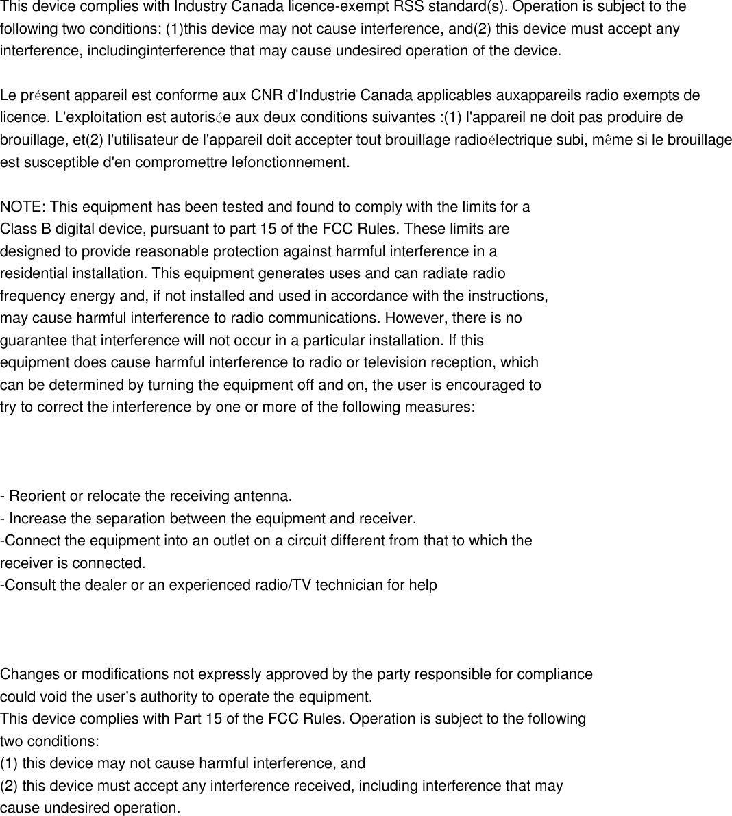  This device complies with Industry Canada licence-exempt RSS standard(s). Operation is subject to the following two conditions: (1)this device may not cause interference, and(2) this device must accept any interference, includinginterference that may cause undesired operation of the device.  Le présent appareil est conforme aux CNR d&apos;Industrie Canada applicables auxappareils radio exempts de licence. L&apos;exploitation est autorisée aux deux conditions suivantes :(1) l&apos;appareil ne doit pas produire de brouillage, et(2) l&apos;utilisateur de l&apos;appareil doit accepter tout brouillage radioélectrique subi, même si le brouillage est susceptible d&apos;en compromettre lefonctionnement.  NOTE: This equipment has been tested and found to comply with the limits for a Class B digital device, pursuant to part 15 of the FCC Rules. These limits are designed to provide reasonable protection against harmful interference in a residential installation. This equipment generates uses and can radiate radio frequency energy and, if not installed and used in accordance with the instructions, may cause harmful interference to radio communications. However, there is no guarantee that interference will not occur in a particular installation. If this equipment does cause harmful interference to radio or television reception, which can be determined by turning the equipment off and on, the user is encouraged to try to correct the interference by one or more of the following measures:    - Reorient or relocate the receiving antenna. - Increase the separation between the equipment and receiver. -Connect the equipment into an outlet on a circuit different from that to which the receiver is connected. -Consult the dealer or an experienced radio/TV technician for help    Changes or modifications not expressly approved by the party responsible for compliance could void the user&apos;s authority to operate the equipment.   This device complies with Part 15 of the FCC Rules. Operation is subject to the following   two conditions: (1) this device may not cause harmful interference, and (2) this device must accept any interference received, including interference that may cause undesired operation.  