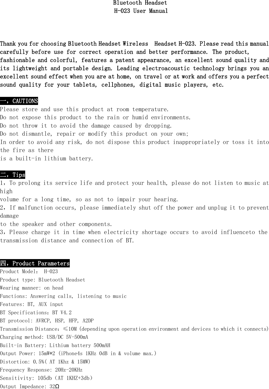   Bluetooth Headset                         H-023 User Manual        Thank you for choosing Bluetooth Headset Wireless  Headset H-023. Please read this manual carefully before use for correct operation and better performance. The product, fashionable and colorful, features a patent appearance, an excellent sound quality and its lightweight and portable design. Leading electroacoustic technology brings you an excellent sound effect when you are at home, on travel or at work and offers you a perfect sound quality for your tablets, cellphones, digital music players, etc.  一，CAUTIONS Please store and use this product at room temperature. Do not expose this product to the rain or humid environments. Do not throw it to avoid the damage caused by dropping. Do not dismantle, repair or modify this product on your own; In order to avoid any risk, do not dispose this product inappropriately or toss it into the fire as there is a built-in lithium battery.  二，Tips 1，To prolong its service life and protect your health, please do not listen to music at high  volume for a long time, so as not to impair your hearing. 2，If malfunction occurs, please immediately shut off the power and unplug it to prevent damage  to the speaker and other components. 3，Please charge it in time when electricity shortage occurs to avoid influenceto the transmission distance and connection of BT.  四，Product Parameters Product Model： H-023 Product type: Bluetooth Headset Wearing manner: on head Functions: Answering calls, listening to music Features: BT, AUX input BT Specifications：BT V4.2 BT protocol: AVRCP, HSP, HFP, A2DP Transmission Distance：≤10M (depending upon operation environment and devices to which it connects) Charging method: USB/DC 5V-500mA Built-in Battery: Lithium battery 500mAH Output Power: 15mW*2 (iPhone4s 1KHz 0dB in &amp; volume max.) Distortion: 0.5%( AT 1Khz &amp; 15MW) Frequency Response: 20Hz-20KHz Sensitivity: 105db（AT 1KHZ+3db） Output Impedance: 32Ω 