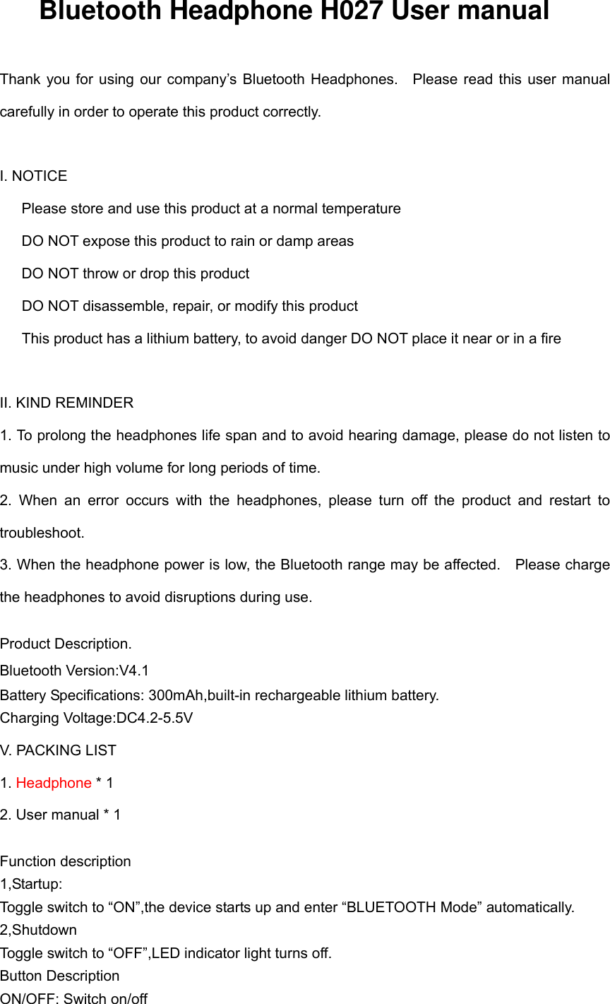 Bluetooth Headphone H027 User manual  Thank you for using our  company’s  Bluetooth  Headphones.    Please  read  this  user  manual carefully in order to operate this product correctly.    I. NOTICE    Please store and use this product at a normal temperature    DO NOT expose this product to rain or damp areas    DO NOT throw or drop this product DO NOT disassemble, repair, or modify this product This product has a lithium battery, to avoid danger DO NOT place it near or in a fire    II. KIND REMINDER 1. To prolong the headphones life span and to avoid hearing damage, please do not listen to music under high volume for long periods of time. 2.  When  an  error  occurs  with  the  headphones,  please  turn  off  the  product  and  restart  to troubleshoot. 3. When the headphone power is low, the Bluetooth range may be affected.    Please charge the headphones to avoid disruptions during use.  Product Description. Bluetooth Version:V4.1Battery Specifications: 300mAh,built-in rechargeable lithium battery. Charging Voltage:DC4.2-5.5V V. PACKING LIST 1. Headphone * 1 2. User manual * 1  Function description 1,Startup: Toggle switch to “ON”,the device starts up and enter “BLUETOOTH Mode” automatically. 2,Shutdown Toggle switch to “OFF”,LED indicator light turns off. Button Description ON/OFF: Switch on/off 