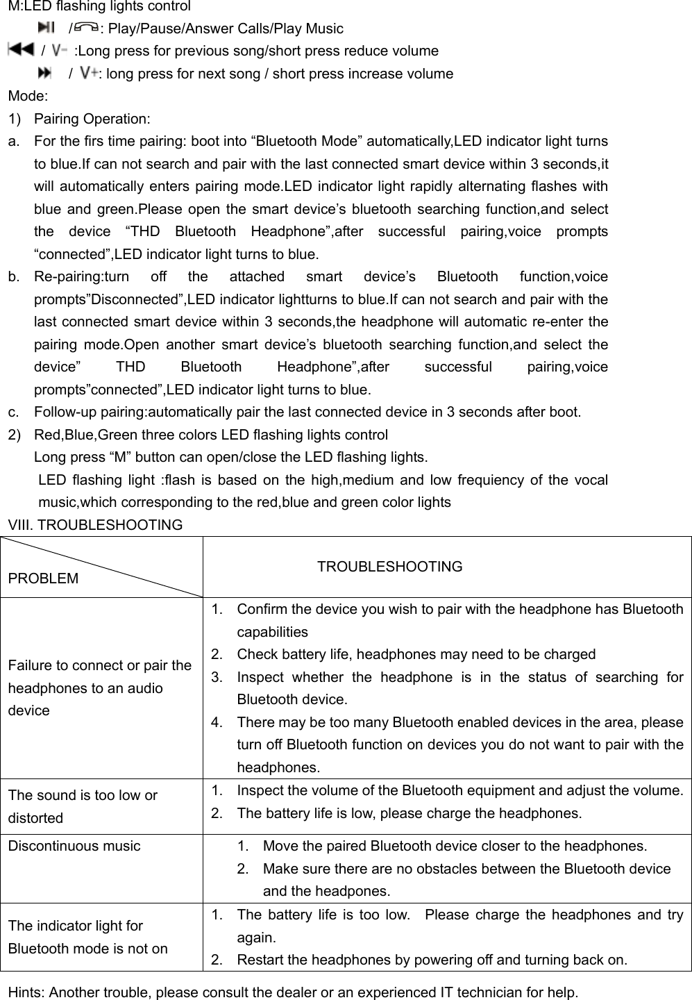 M:LED flashing lights control   / : Play/Pause/Answer Calls/Play Music  /    :Long press for previous song/short press reduce volume  /  : long press for next song / short press increase volume Mode: 1)  Pairing Operation: a.  For the firs time pairing: boot into “Bluetooth Mode” automatically,LED indicator light turns to blue.If can not search and pair with the last connected smart device within 3 seconds,it will automatically enters pairing mode.LED indicator light rapidly alternating flashes with blue  and  green.Please  open  the  smart  device’s bluetooth searching  function,and  select the  device  “THD  Bluetooth  Headphone”,after  successful  pairing,voice  prompts “connected”,LED indicator light turns to blue. b. Re-pairing:turn  off  the  attached  smart  device’s  Bluetooth  function,voice prompts”Disconnected”,LED indicator lightturns to blue.If can not search and pair with the last connected smart device within 3 seconds,the headphone will automatic re-enter the pairing  mode.Open  another  smart  device’s  bluetooth  searching  function,and  select  the device”  THD  Bluetooth  Headphone”,after  successful  pairing,voice prompts”connected”,LED indicator light turns to blue. c.  Follow-up pairing:automatically pair the last connected device in 3 seconds after boot. 2)  Red,Blue,Green three colors LED flashing lights control Long press “M” button can open/close the LED flashing lights. LED flashing light :flash is based on the high,medium and low frequiency of the vocal music,which corresponding to the red,blue and green color lights VIII. TROUBLESHOOTING  PROBLEM                   TROUBLESHOOTING Failure to connect or pair the headphones to an audio device 1.  Confirm the device you wish to pair with the headphone has Bluetooth capabilities 2.  Check battery life, headphones may need to be charged 3.  Inspect  whether  the  headphone  is  in  the  status  of  searching  for Bluetooth device. 4.  There may be too many Bluetooth enabled devices in the area, please turn off Bluetooth function on devices you do not want to pair with the headphones. The sound is too low or distorted 1.  Inspect the volume of the Bluetooth equipment and adjust the volume. 2.  The battery life is low, please charge the headphones. Discontinuous music 1.  Move the paired Bluetooth device closer to the headphones. 2.  Make sure there are no obstacles between the Bluetooth device and the headpones. The indicator light for Bluetooth mode is not on   1.  The battery life is too low.    Please  charge the headphones and try again. 2.  Restart the headphones by powering off and turning back on. Hints: Another trouble, please consult the dealer or an experienced IT technician for help. 
