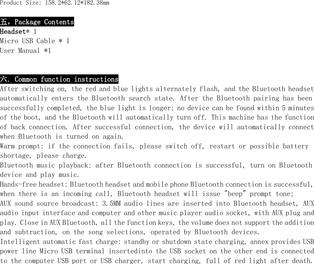   Product Size: 158.2*62.12*182.38mm  五，Package Contents Headset* 1 Micro USB Cable * 1 User Manual *1   六. Common function instructions After switching on, the red and blue lights alternately flash, and the Bluetooth headset automatically enters the Bluetooth search state. After the Bluetooth pairing has been successfully completed, the blue light is longer; no device can be found within 5 minutes of the boot, and the Bluetooth will automatically turn off. This machine has the function of back connection. After successful connection, the device will automatically connect when Bluetooth is turned on again. Warm prompt: if the connection fails, please switch off, restart or possible battery shortage, please charge. Bluetooth music playback: after Bluetooth connection is successful, turn on Bluetooth device and play music. Hands-free headset: Bluetooth headset and mobile phone Bluetooth connection is successful, when there is an incoming call, Bluetooth headset will issue &quot;beep&quot; prompt tone; AUX sound source broadcast: 3.5MM audio lines are inserted into Bluetooth headset, AUX audio input interface and computer and other music player audio socket, with AUX plug and play. Close in AUX Bluetooth, all the function keys, the volume does not support the addition and subtraction, on the song selections, operated by Bluetooth devices. Intelligent automatic fast charge: standby or shutdown state charging, annex provides USB power line Micro USB terminal insertedinto the USB socket on the other end is connected to the computer USB port or USB charger, start charging, full of red light after death.             