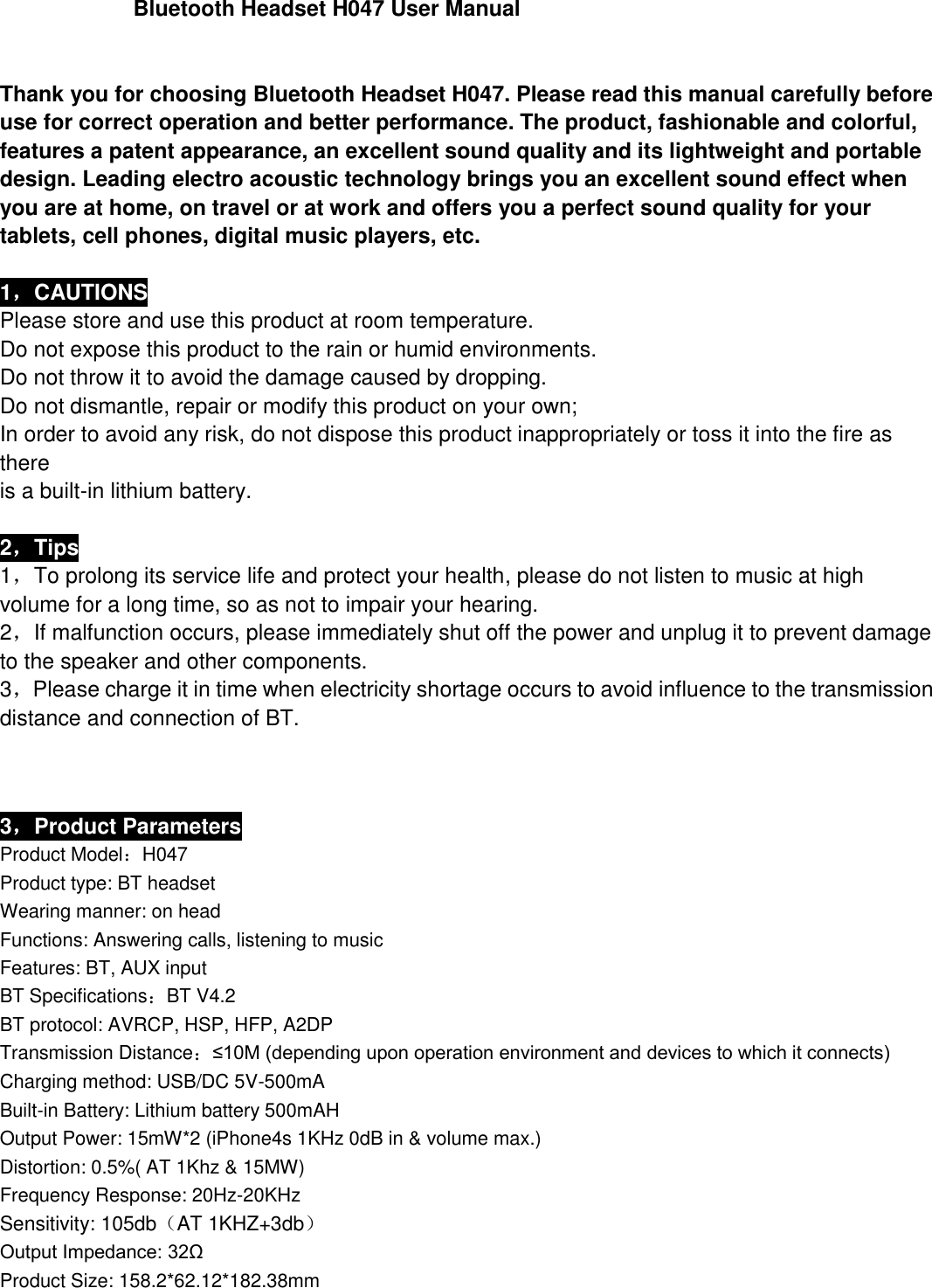                                       Bluetooth Headset H047 User Manual   Thank you for choosing Bluetooth Headset H047. Please read this manual carefully before use for correct operation and better performance. The product, fashionable and colorful, features a patent appearance, an excellent sound quality and its lightweight and portable design. Leading electro acoustic technology brings you an excellent sound effect when you are at home, on travel or at work and offers you a perfect sound quality for your tablets, cell phones, digital music players, etc.  1，CAUTIONS Please store and use this product at room temperature. Do not expose this product to the rain or humid environments. Do not throw it to avoid the damage caused by dropping. Do not dismantle, repair or modify this product on your own; In order to avoid any risk, do not dispose this product inappropriately or toss it into the fire as there is a built-in lithium battery.  2，Tips 1，To prolong its service life and protect your health, please do not listen to music at high   volume for a long time, so as not to impair your hearing. 2，If malfunction occurs, please immediately shut off the power and unplug it to prevent damage   to the speaker and other components. 3，Please charge it in time when electricity shortage occurs to avoid influence to the transmission distance and connection of BT.                             3，Product Parameters Product Model：H047 Product type: BT headset Wearing manner: on head Functions: Answering calls, listening to music Features: BT, AUX input BT Specifications：BT V4.2 BT protocol: AVRCP, HSP, HFP, A2DP Transmission Distance：≤10M (depending upon operation environment and devices to which it connects) Charging method: USB/DC 5V-500mA Built-in Battery: Lithium battery 500mAH Output Power: 15mW*2 (iPhone4s 1KHz 0dB in &amp; volume max.) Distortion: 0.5%( AT 1Khz &amp; 15MW) Frequency Response: 20Hz-20KHz Sensitivity: 105db（AT 1KHZ+3db） Output Impedance: 32Ω Product Size: 158.2*62.12*182.38mm   