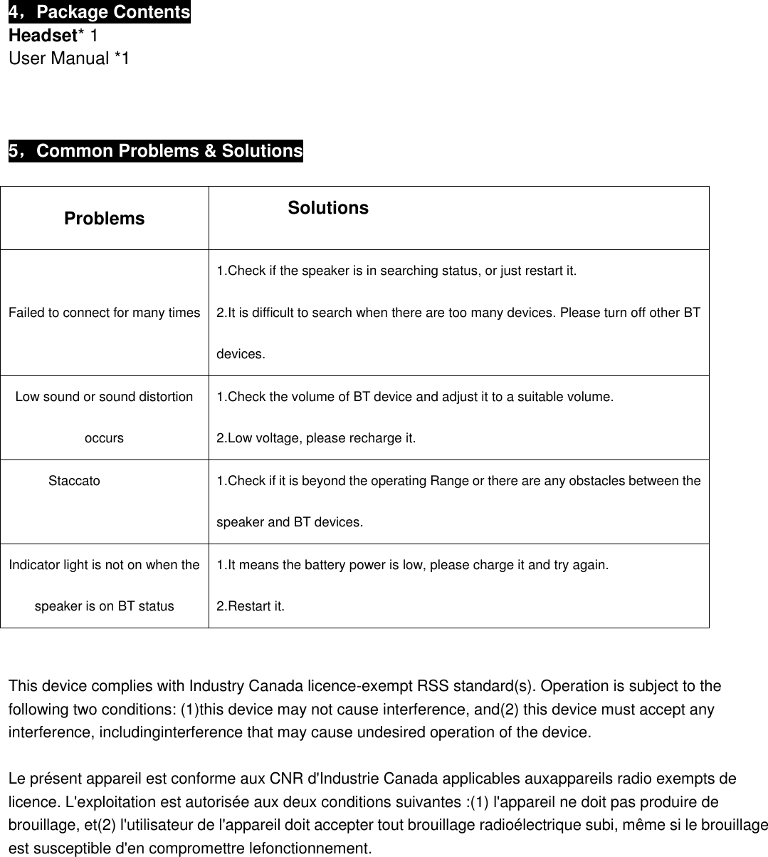  4，Package Contents Headset* 1 User Manual *1    5，Common Problems &amp; Solutions  Problems            Solutions Failed to connect for many times 1.Check if the speaker is in searching status, or just restart it. 2.It is difficult to search when there are too many devices. Please turn off other BT devices. Low sound or sound distortion occurs 1.Check the volume of BT device and adjust it to a suitable volume. 2.Low voltage, please recharge it. Staccato 1.Check if it is beyond the operating Range or there are any obstacles between the speaker and BT devices. Indicator light is not on when the speaker is on BT status 1.It means the battery power is low, please charge it and try again. 2.Restart it.   This device complies with Industry Canada licence-exempt RSS standard(s). Operation is subject to the following two conditions: (1)this device may not cause interference, and(2) this device must accept any interference, includinginterference that may cause undesired operation of the device.  Le présent appareil est conforme aux CNR d&apos;Industrie Canada applicables auxappareils radio exempts de licence. L&apos;exploitation est autorisée aux deux conditions suivantes :(1) l&apos;appareil ne doit pas produire de brouillage, et(2) l&apos;utilisateur de l&apos;appareil doit accepter tout brouillage radioélectrique subi, même si le brouillage est susceptible d&apos;en compromettre lefonctionnement.            